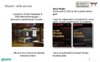 22
Gluent - who we are
I also co-authored the Expert Oracle
Exadata book
Tanel Poder
Co-founder & CEO & still a performance
geek
I was an independent consultant for many
years, Oracle performance & scalability
work.
Long term Oracle Database &
Data Warehousing guys –
focused on performance & scale ...
Alumni 2009-2016
... We are on a mission to liberate
enterprise data!
 