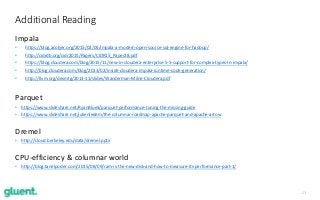 23
Impala
• https://blog.acolyer.org/2015/02/05/impala-a-modern-open-source-sql-engine-for-hadoop/
• http://cidrdb.org/cidr2015/Papers/CIDR15_Paper28.pdf
• https://blog.cloudera.com/blog/2015/11/new-in-cloudera-enterprise-5-5-support-for-complex-types-in-impala/
• http://blog.cloudera.com/blog/2013/02/inside-cloudera-impala-runtime-code-generation/
• http://llvm.org/devmtg/2013-11/slides/Wanderman-Milne-Cloudera.pdf
Parquet
• https://www.slideshare.net/RyanBlue3/parquet-performance-tuning-the-missing-guide
• https://www.slideshare.net/julienledem/the-columnar-roadmap-apache-parquet-and-apache-arrow
Dremel
• http://cloud.berkeley.edu/data/dremel.pptx
CPU-efficiency & columnar world
• http://blog.tanelpoder.com/2015/08/09/ram-is-the-new-disk-and-how-to-measure-its-performance-part-1/
Additional Reading
 