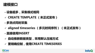 建模接口
• 设备超多，采集模式相同
ü CREATE TEMPLATE （未正式发布）
• 多测点同时采集
ü aligned timeseries （多元时间序列） （未正式发布）
• 直接使用INSERT
ü 自动推断数据类型，采用默认压缩方式
ü 更精确控制，使用CREATE TIMESERIES
 
