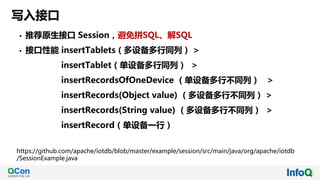 写入接口
• 推荐原生接口 Session，避免拼SQL、解SQL
• 接口性能 insertTablets（多设备多行同列） >
insertTablet（单设备多行同列） >
insertRecordsOfOneDevice （单设备多行不同列） >
insertRecords(Object value) （多设备多行不同列） >
insertRecords(String value) （多设备多行不同列） >
insertRecord（单设备一行）
https://github.com/apache/iotdb/blob/master/example/session/src/main/java/org/apache/iotdb
/SessionExample.java
 
