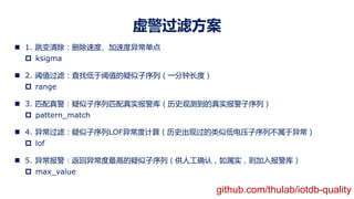 虚警过滤方案
n 1. 跳变清除：删除速度、加速度异常单点
p ksigma
n 2. 阈值过滤：查找低于阈值的疑似子序列（一分钟长度）
p range
n 3. 匹配真警：疑似子序列匹配真实报警库（历史观测到的真实报警子序列）
p pattern_match
n 4. 异常过滤：疑似子序列LOF异常度计算（历史出现过的类似低电压子序列不属于异常）
p lof
n 5. 异常报警：返回异常度最高的疑似子序列（供人工确认，如属实，则加入报警库）
p max_value
github.com/thulab/iotdb-quality
 