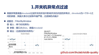1.开关机异常点过滤
n 根据异常度阈值!ℎ#$%ℎ&'(过滤开关机阶段中影响开关机判定的异常点，!ℎ#$%ℎ&'(为一个0~1之
间的参数，其越大表示过滤条件越严格，过滤掉的点越少
n 函数名：FilterByWindow
p 输入：单个时间序列%
p 参数：窗口大小'$)、阈值!ℎ#$%ℎ&'(
p 输出：过滤后的时间序列%!
SELECT
FilterByWindow
(s1,’len’=’5’,’threshol
d’=’0.3’) FROM
root.demo
时间间隔
为1s
时间间隔为24s github.com/thulab/iotdb-quality
 