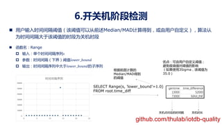 6.开关机阶段检测
n 用户输入时间间隔阈值（该阈值可以从前述Median/MAD计算得到，或由用户自定义），算法认
为时间间隔大于该阈值的时段为关机时段
n 函数名：Range
p 输入：单个时间间隔序列!
p 参数：时间间隔（下界）阈值"#$%&_(#)*+
p 输出：时间间隔序列中大于"#$%&_(#)*+的子序列
SELECT Range(s, ’lower_bound’=1.0)
FROM root.time_diff
根据前面计算的
Median/MAD得到
的阈值
关机点对应的时间戳 关机时长
优点：可由用户自定义阈值；
避免极端值对阈值的影响
（如果使用3Sigma，该阈值为
35.0）
github.com/thulab/iotdb-quality
 