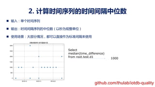 2. 计算时间序列的时间间隔中位数
n 输入：单个时间序列
n 输出：时间间隔序列的中位数（以秒为规整单位）
n 使用场景：大部分情况，都可以直接作为标准间隔来使用
Select
median(time_difference)
from root.test.d1 1000
github.com/thulab/iotdb-quality
 