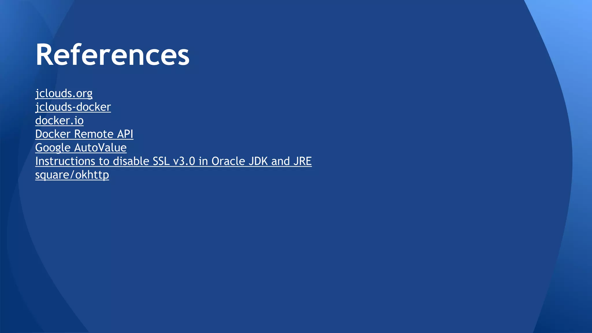 References 
Apache jclouds https://jclouds.apache.org/ 
Apache jclouds Docker https://jclouds.apache.org/guides/docker/ 
Docker https://www.docker.com 
Docker Rest API http://goo.gl/Cuhpcx 
Google AutoValue https://github.com/google/auto/tree/master/value 
How to disable SSL v3.0 in JDK and JRE http://goo.gl/ZiK6Z7 
OkHttp https://github.com/square/okhttp/ 
