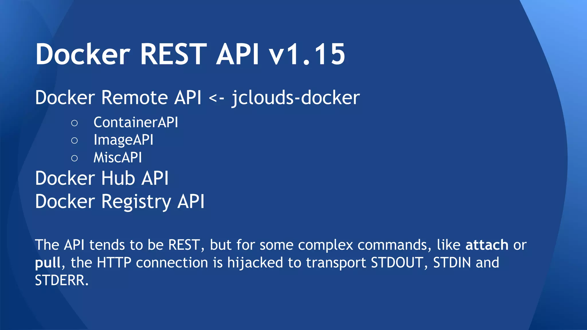 Docker REST API 
Docker 1.3.x contains Docker REST API v1.15 
Docker Remote API <- supported by jclouds-docker 
○ ContainerAPI 
○ ImageAPI 
○ MiscAPI 
Docker Hub API 
Docker Registry API 
The API tends to be REST, but for some complex commands, like attach or 
pull, the HTTP connection is hijacked to transport STDOUT, STDIN and 
STDERR. 
 