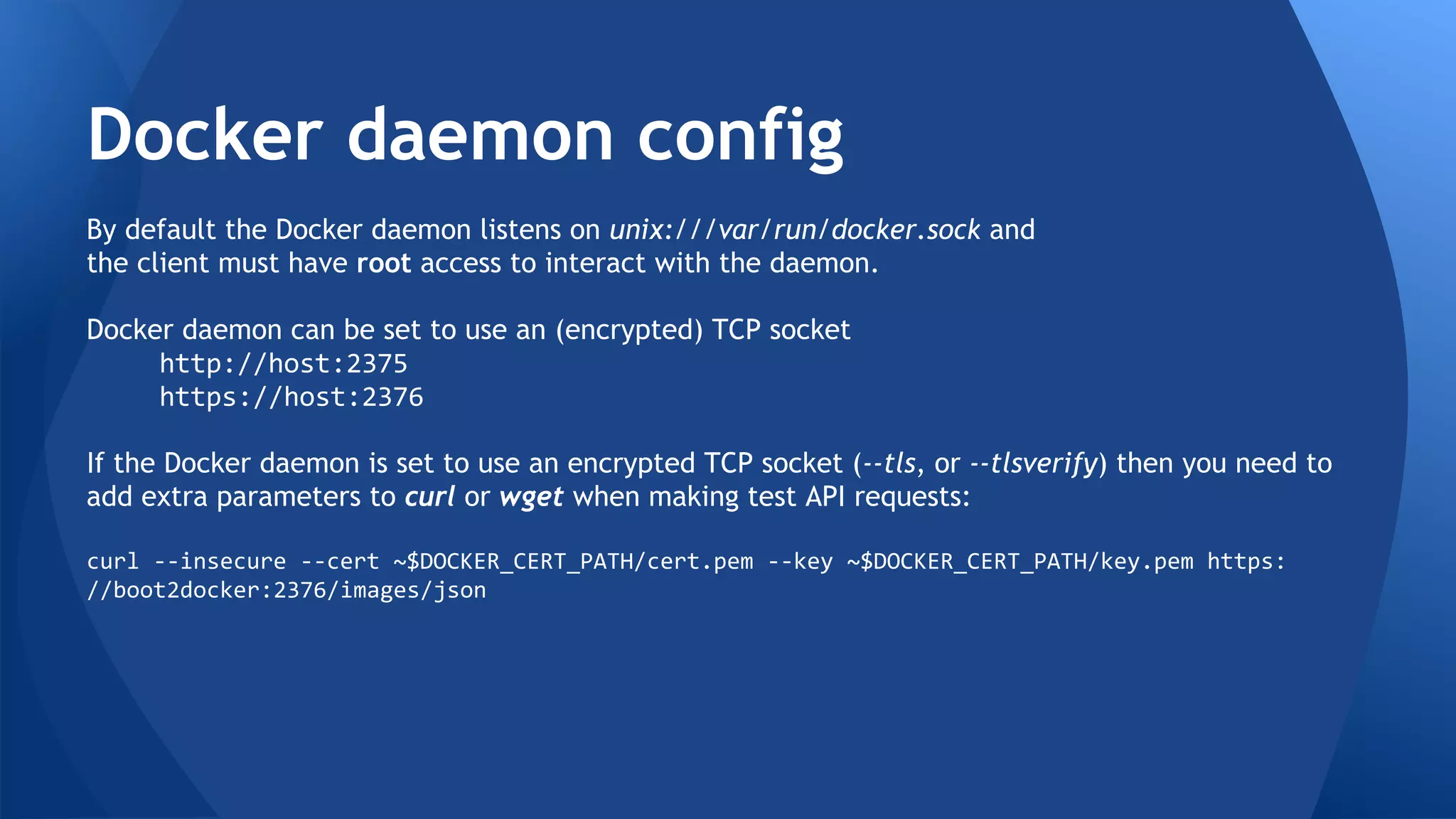 Docker Engine daemon configuration 
By default, the Docker Engine daemon listens on unix:///var/run/docker.sock 
and the client must have root access to interact with the daemon. 
Docker Engine daemon can be set to use an (encrypted) TCP socket 
http://host:2375 
https://host:2376 
If the Docker Engine daemon is set to use an encrypted TCP socket (--tls, or -- 
tlsverify) then you need to add extra parameters to curl or wget when 
making test API requests: 
curl --insecure --cert ~$DOCKER_CERT_PATH/cert.pem --key 
~$DOCKER_CERT_PATH/key.pem https://boot2docker:2376/images/json 
 