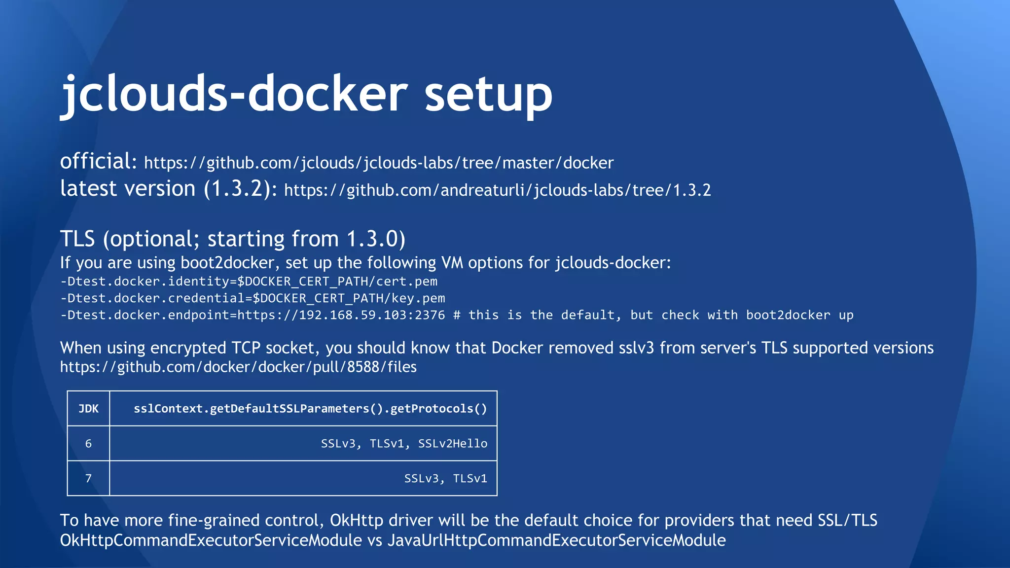 Building jclouds-docker 
official: https://github.com/jclouds/jclouds-labs/tree/master/docker 
latest version (1.3.2): https://github.com/andreaturli/jclouds-labs/tree/1.3.2 
TLS (optional; starting from 1.3.0) 
If you are using boot2docker, set up the following VM options for jclouds-docker: 
-Dtest.docker.identity=$DOCKER_CERT_PATH/cert.pem 
-Dtest.docker.credential=$DOCKER_CERT_PATH/key.pem 
-Dtest.docker.endpoint=https://192.168.59.103:2376 # this is the default, but check with boot2docker up 
When using encrypted TCP socket, you should know that Docker removed sslv3 from server's TLS supported versions 
https://github.com/docker/docker/pull/8588/files 
JDK sslContext.getDefaultSSLParameters().getProtocols() 
6 SSLv3, TLSv1, SSLv2Hello 
7 SSLv3, TLSv1 
To have more fine-grained control, OkHttp driver will be the default choice for providers that need SSL/TLS 
OkHttpCommandExecutorServiceModule vs JavaUrlHttpCommandExecutorServiceModule 
 