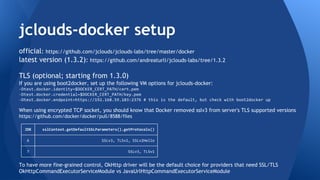 Building jclouds-docker 
official: https://github.com/jclouds/jclouds-labs/tree/master/docker 
latest version (1.3.2): https://github.com/andreaturli/jclouds-labs/tree/1.3.2 
TLS (optional; starting from 1.3.0) 
If you are using boot2docker, set up the following VM options for jclouds-docker: 
-Dtest.docker.identity=$DOCKER_CERT_PATH/cert.pem 
-Dtest.docker.credential=$DOCKER_CERT_PATH/key.pem 
-Dtest.docker.endpoint=https://192.168.59.103:2376 # this is the default, but check with boot2docker up 
When using encrypted TCP socket, you should know that Docker removed sslv3 from server's TLS supported versions 
https://github.com/docker/docker/pull/8588/files 
JDK sslContext.getDefaultSSLParameters().getProtocols() 
6 SSLv3, TLSv1, SSLv2Hello 
7 SSLv3, TLSv1 
To have more fine-grained control, OkHttp driver will be the default choice for providers that need SSL/TLS 
OkHttpCommandExecutorServiceModule vs JavaUrlHttpCommandExecutorServiceModule 
 