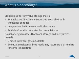 What is blob storage?
Blobstores offer key-value storage that is:
• Scalable: 10s TB with few nodes and 100s of PB with
th...