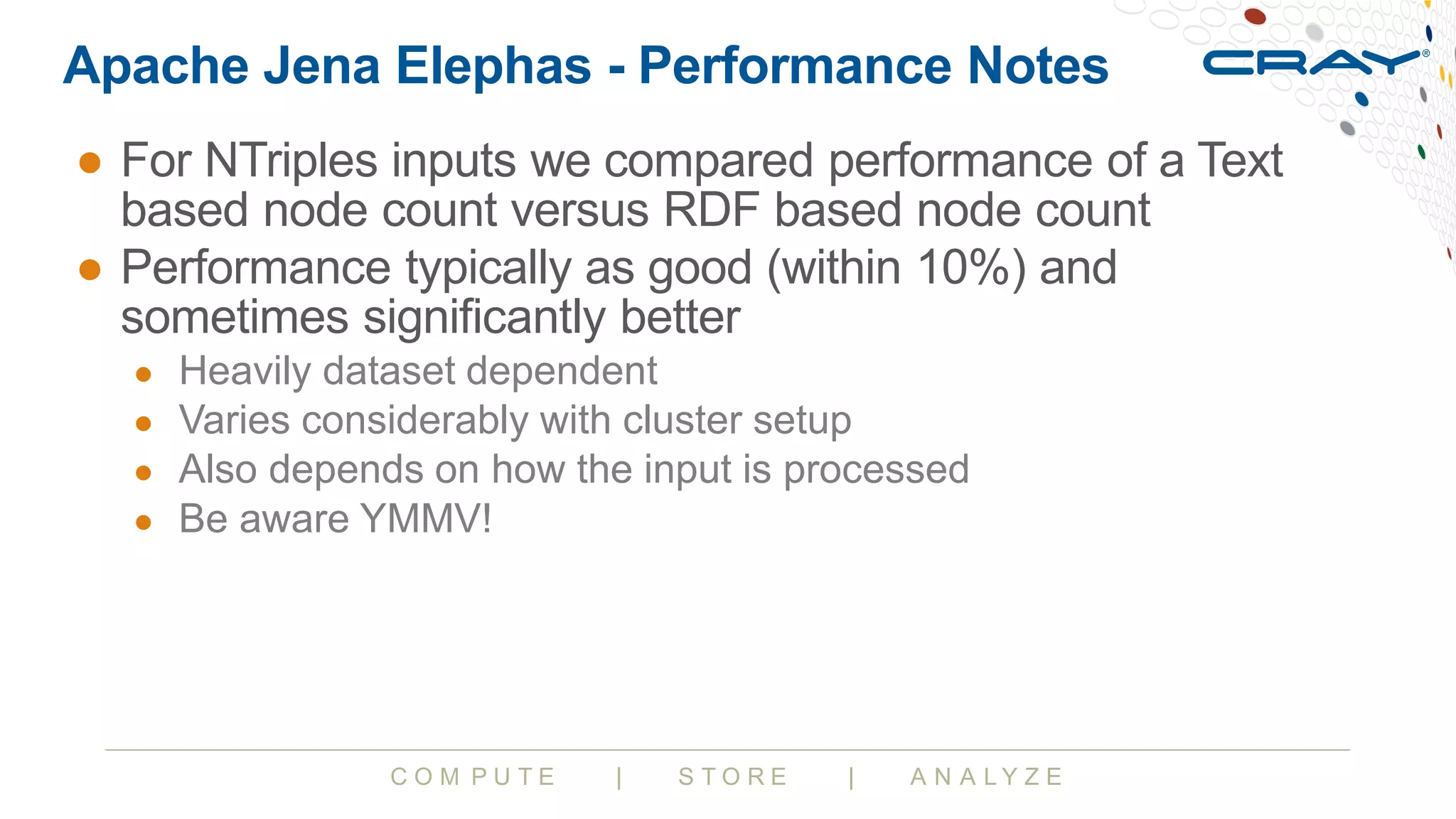 C O M P U T E | S T O R E | A N A L Y Z E
Apache Jena Elephas - Performance Notes
● For NTriples inputs we compared performance of a Text
based node count versus RDF based node count
● Performance typically as good (within 10%) and
sometimes significantly better
● Heavily dataset dependent
● Varies considerably with cluster setup
● Also depends on how the input is processed
● Be aware YMMV!
 