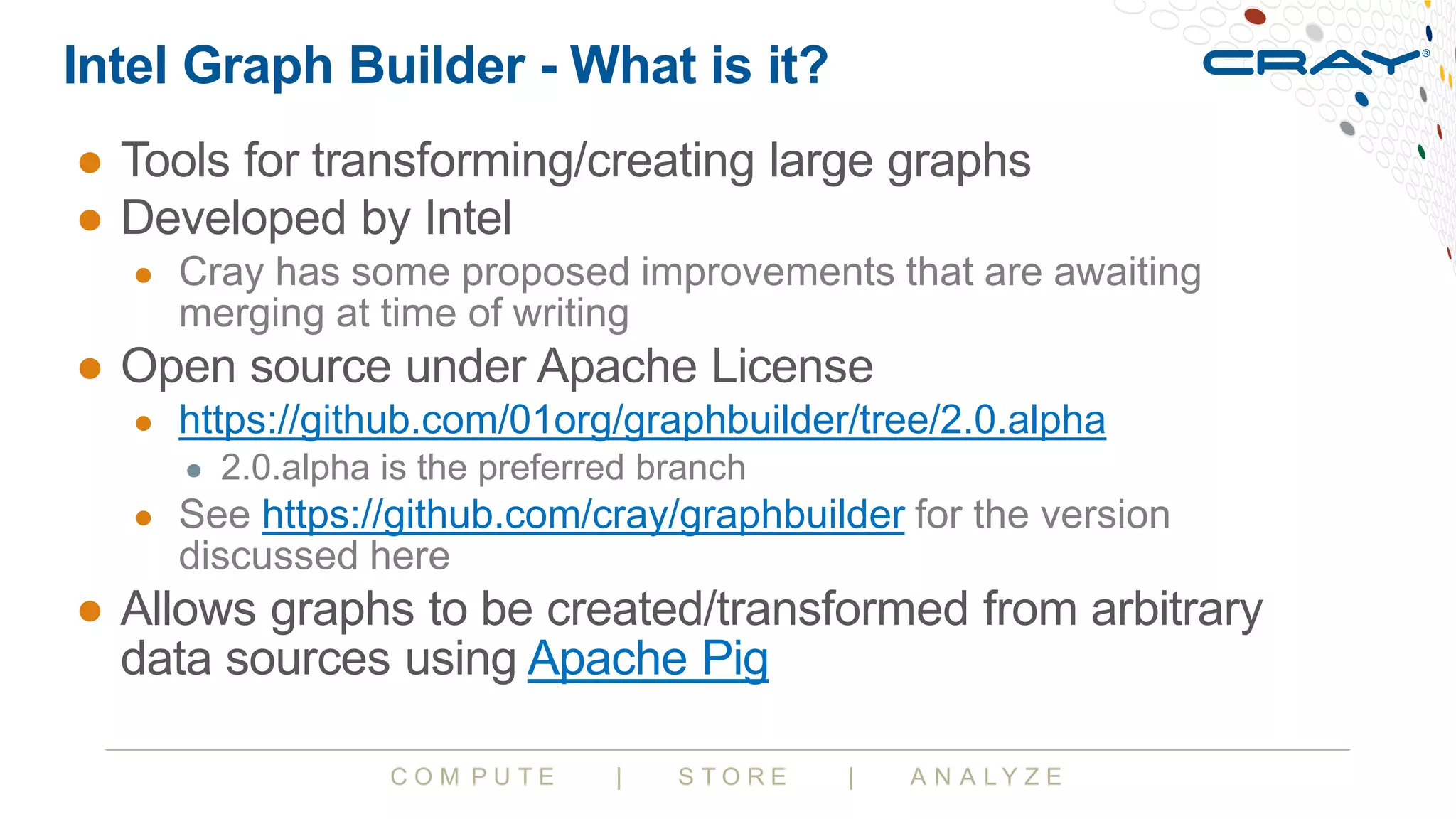C O M P U T E | S T O R E | A N A L Y Z E
Intel Graph Builder - What is it?
● Tools for transforming/creating large graphs
● Developed by Intel
● Cray has some proposed improvements that are awaiting
merging at time of writing
● Open source under Apache License
● https://github.com/01org/graphbuilder/tree/2.0.alpha
● 2.0.alpha is the preferred branch
● See https://github.com/cray/graphbuilder for the version
discussed here
● Allows graphs to be created/transformed from arbitrary
data sources using Apache Pig
 