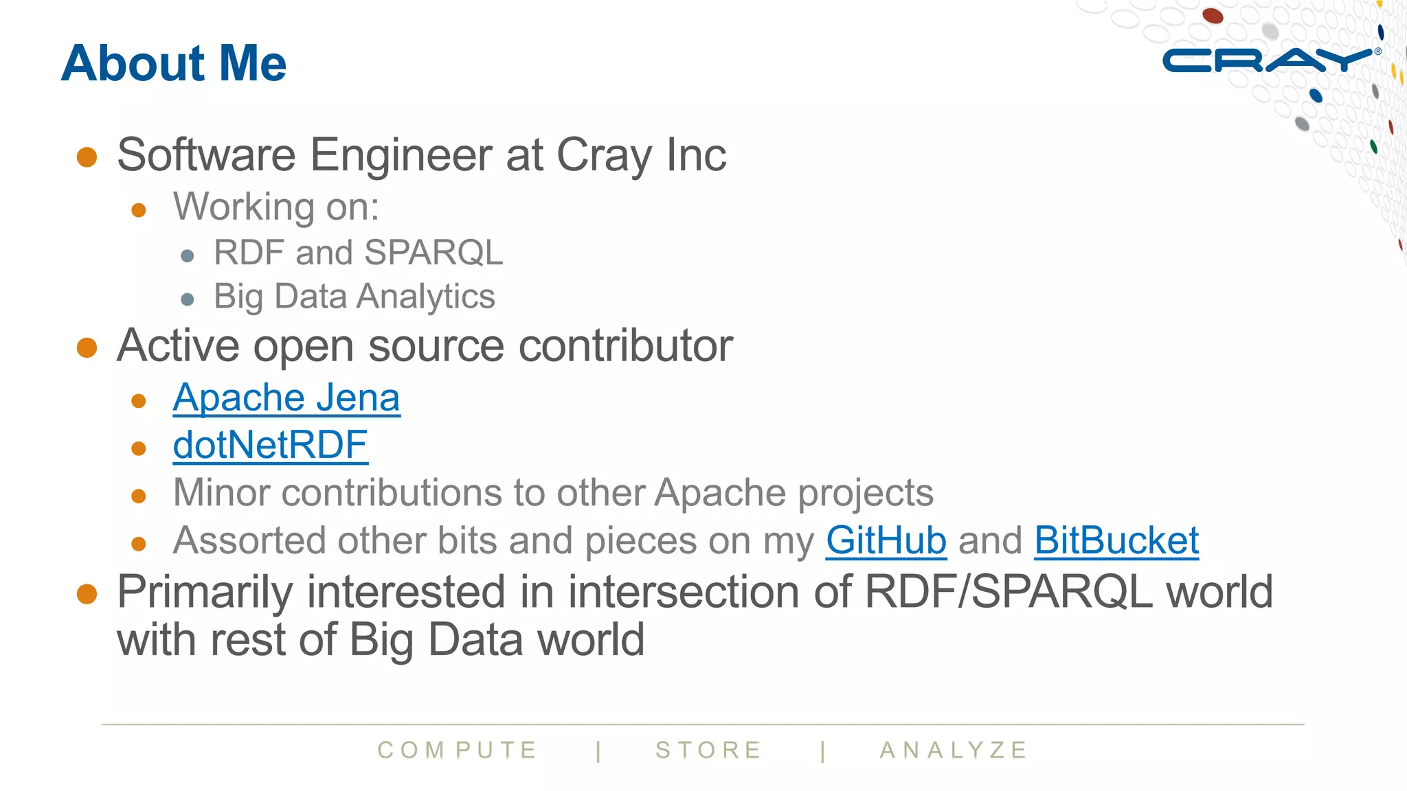 C O M P U T E | S T O R E | A N A L Y Z E
About Me
● Software Engineer at Cray Inc
● Working on:
● RDF and SPARQL
● Big Data Analytics
● Active open source contributor
● Apache Jena
● dotNetRDF
● Minor contributions to other Apache projects
● Assorted other bits and pieces on my GitHub and BitBucket
● Primarily interested in intersection of RDF/SPARQL world
with rest of Big Data world
 