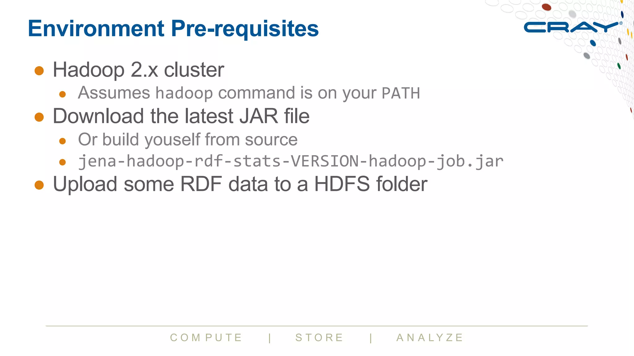 C O M P U T E | S T O R E | A N A L Y Z E
Environment Pre-requisites
● Hadoop 2.x cluster
● Assumes hadoop command is on your PATH
● Download the latest JAR file
● Or build youself from source
● jena-hadoop-rdf-stats-VERSION-hadoop-job.jar
● Upload some RDF data to a HDFS folder
 
