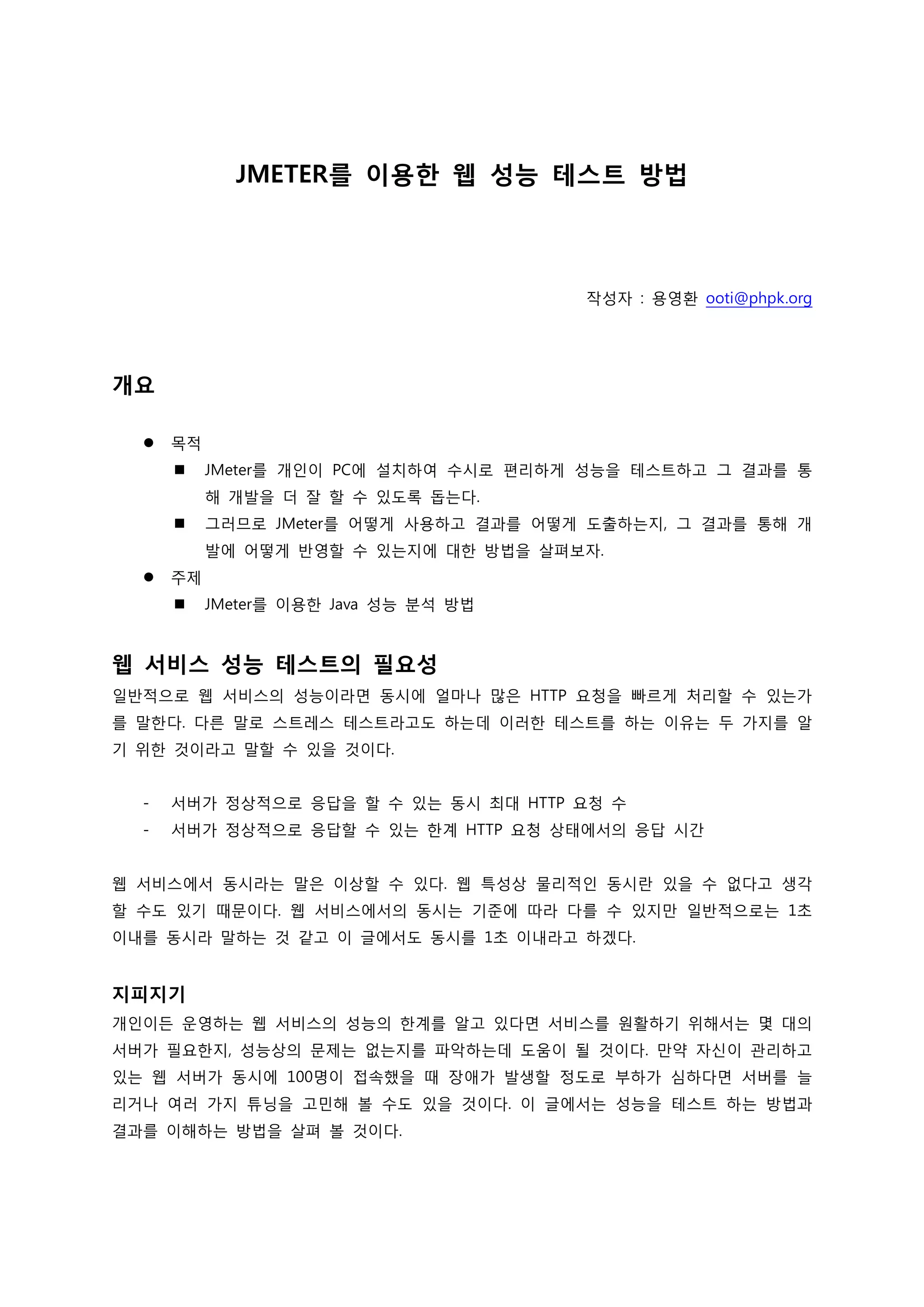 JMETER를 이용한 웹 성능 테스트 방법 
작성자 : 용영환 ooti@phpk.org 
개요 
 목적 
 JMeter를 개인이 PC에 설치하여 수시로 편리하게 성능을 테스트하고 그 결과를 통해 개발을 더 잘 할 수 있도록 돕는다. 
 그러므로 JMeter를 어떻게 사용하고 결과를 어떻게 도출하는지, 그 결과를 통해 개발에 어떻게 반영할 수 있는지에 대한 방법을 살펴보자. 
 주제 
 JMeter를 이용한 Java 성능 분석 방법 
웹 서비스 성능 테스트의 필요성 
일반적으로 웹 서비스의 성능이라면 동시에 얼마나 많은 HTTP 요청을 빠르게 처리할 수 있는가를 말한다. 다른 말로 스트레스 테스트라고도 하는데 이러한 테스트를 하는 이유는 두 가지를 알기 위한 것이라고 말할 수 있을 것이다. 
- 서버가 정상적으로 응답을 할 수 있는 동시 최대 HTTP 요청 수 
- 서버가 정상적으로 응답할 수 있는 한계 HTTP 요청 상태에서의 응답 시간 
웹 서비스에서 동시라는 말은 이상할 수 있다. 웹 특성상 물리적인 동시란 있을 수 없다고 생각할 수도 있기 때문이다. 웹 서비스에서의 동시는 기준에 따라 다를 수 있지만 일반적으로는 1초 이내를 동시라 말하는 것 같고 이 글에서도 동시를 1초 이내라고 하겠다. 
지피지기 
개인이든 운영하는 웹 서비스의 성능의 한계를 알고 있다면 서비스를 원활하기 위해서는 몇 대의 서버가 필요한지, 성능상의 문제는 없는지를 파악하는데 도움이 될 것이다. 만약 자신이 관리하고 있는 웹 서버가 동시에 100명이 접속했을 때 장애가 발생할 정도로 부하가 심하다면 서버를 늘리거나 여러 가지 튜닝을 고민해 볼 수도 있을 것이다. 이 글에서는 성능을 테스트 하는 방법과 결과를 이해하는 방법을 살펴 볼 것이다. 
 