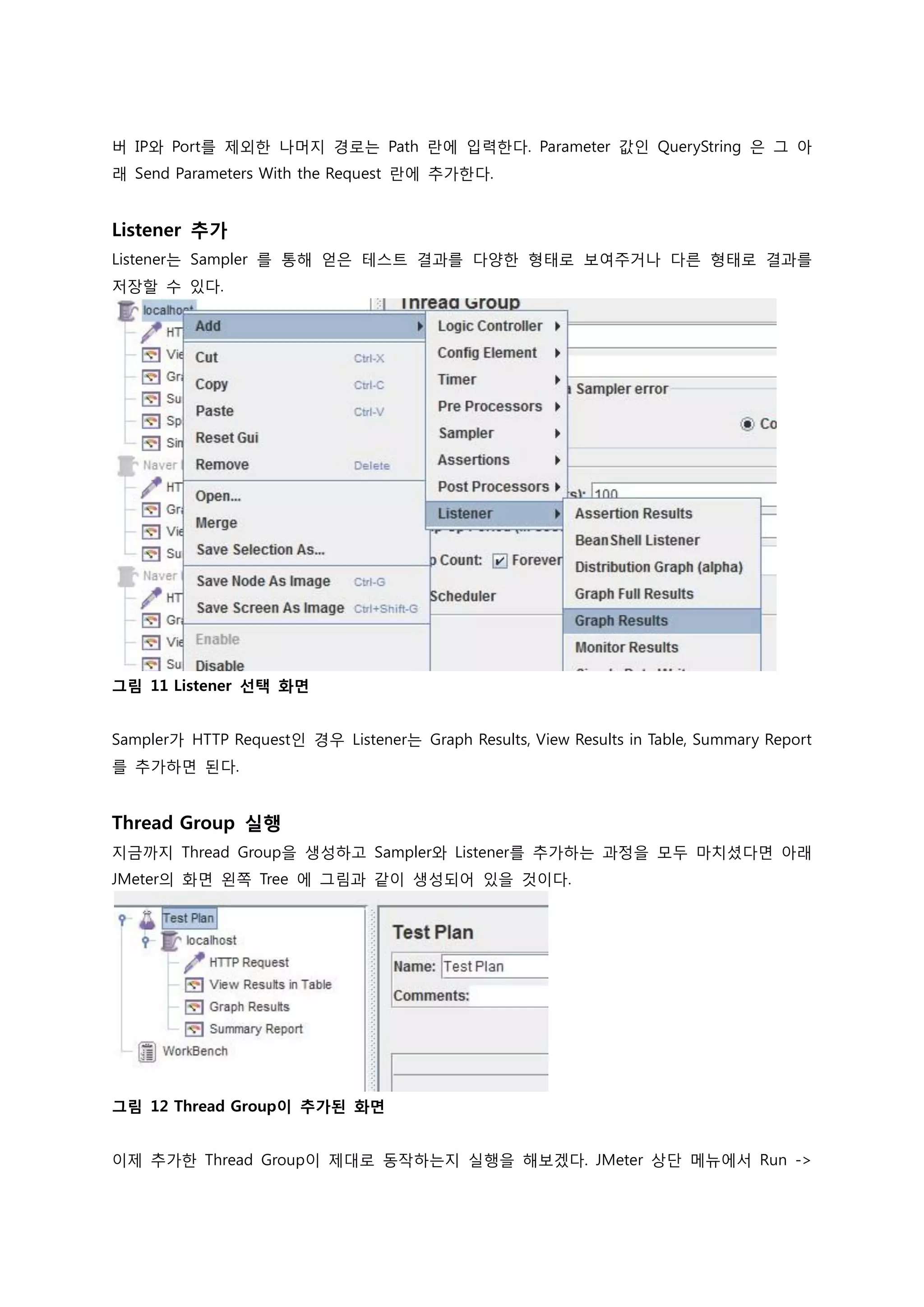 버 IP와 Port를 제외한 나머지 경로는 Path 란에 입력한다. Parameter 값인 QueryString 은 그 아래 Send Parameters With the Request 란에 추가한다. 
Listener 추가 
Listener는 Sampler 를 통해 얻은 테스트 결과를 다양한 형태로 보여주거나 다른 형태로 결과를 저장할 수 있다. 
그림 11 Listener 선택 화면 
Sampler가 HTTP Request인 경우 Listener는 Graph Results, View Results in Table, Summary Report를 추가하면 된다. 
Thread Group 실행 
지금까지 Thread Group을 생성하고 Sampler와 Listener를 추가하는 과정을 모두 마치셨다면 아래 JMeter의 화면 왼쪽 Tree 에 그림과 같이 생성되어 있을 것이다. 
그림 12 Thread Group이 추가된 화면 
이제 추가한 Thread Group이 제대로 동작하는지 실행을 해보겠다. JMeter 상단 메뉴에서 Run ->  