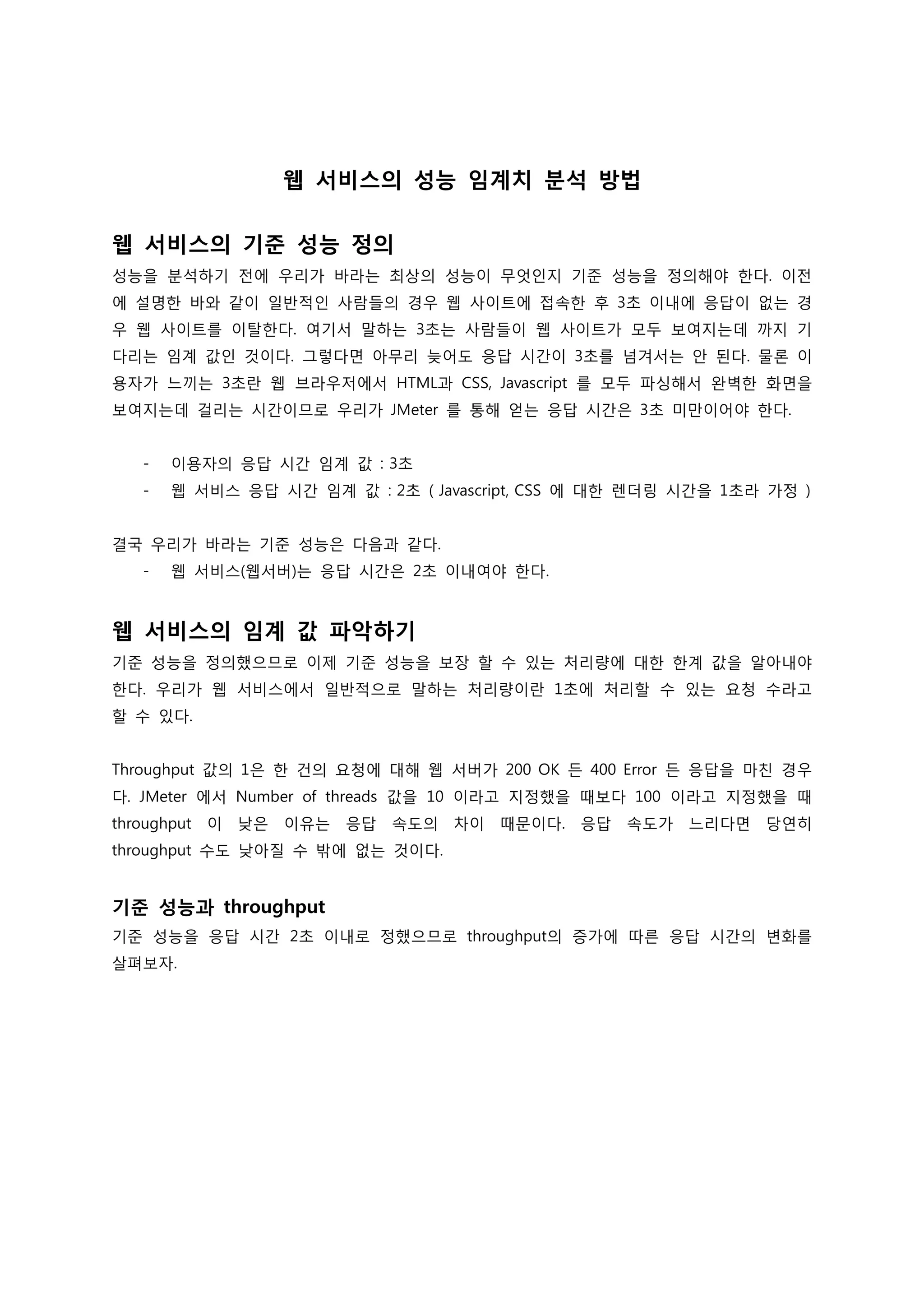 웹 서비스의 성능 임계치 분석 방법 
웹 서비스의 기준 성능 정의 
성능을 분석하기 전에 우리가 바라는 최상의 성능이 무엇인지 기준 성능을 정의해야 한다. 이전에 설명한 바와 같이 일반적인 사람들의 경우 웹 사이트에 접속한 후 3초 이내에 응답이 없는 경우 웹 사이트를 이탈한다. 여기서 말하는 3초는 사람들이 웹 사이트가 모두 보여지는데 까지 기다리는 임계 값인 것이다. 그렇다면 아무리 늦어도 응답 시간이 3초를 넘겨서는 안 된다. 물론 이용자가 느끼는 3초란 웹 브라우저에서 HTML과 CSS, Javascript 를 모두 파싱해서 완벽한 화면을 보여지는데 걸리는 시간이므로 우리가 JMeter 를 통해 얻는 응답 시간은 3초 미만이어야 한다. 
- 이용자의 응답 시간 임계 값 : 3초 
- 웹 서비스 응답 시간 임계 값 : 2초 ( Javascript, CSS 에 대한 렌더링 시간을 1초라 가정 ) 
결국 우리가 바라는 기준 성능은 다음과 같다. 
- 웹 서비스(웹서버)는 응답 시간은 2초 이내여야 한다. 
웹 서비스의 임계 값 파악하기 
기준 성능을 정의했으므로 이제 기준 성능을 보장 할 수 있는 처리량에 대한 한계 값을 알아내야 한다. 우리가 웹 서비스에서 일반적으로 말하는 처리량이란 1초에 처리할 수 있는 요청 수라고 할 수 있다. 
Throughput 값의 1은 한 건의 요청에 대해 웹 서버가 200 OK 든 400 Error 든 응답을 마친 경우다. JMeter 에서 Number of threads 값을 10 이라고 지정했을 때보다 100 이라고 지정했을 때 throughput 이 낮은 이유는 응답 속도의 차이 때문이다. 응답 속도가 느리다면 당연히 throughput 수도 낮아질 수 밖에 없는 것이다. 
기준 성능과 throughput 
기준 성능을 응답 시간 2초 이내로 정했으므로 throughput의 증가에 따른 응답 시간의 변화를 살펴보자. 
 