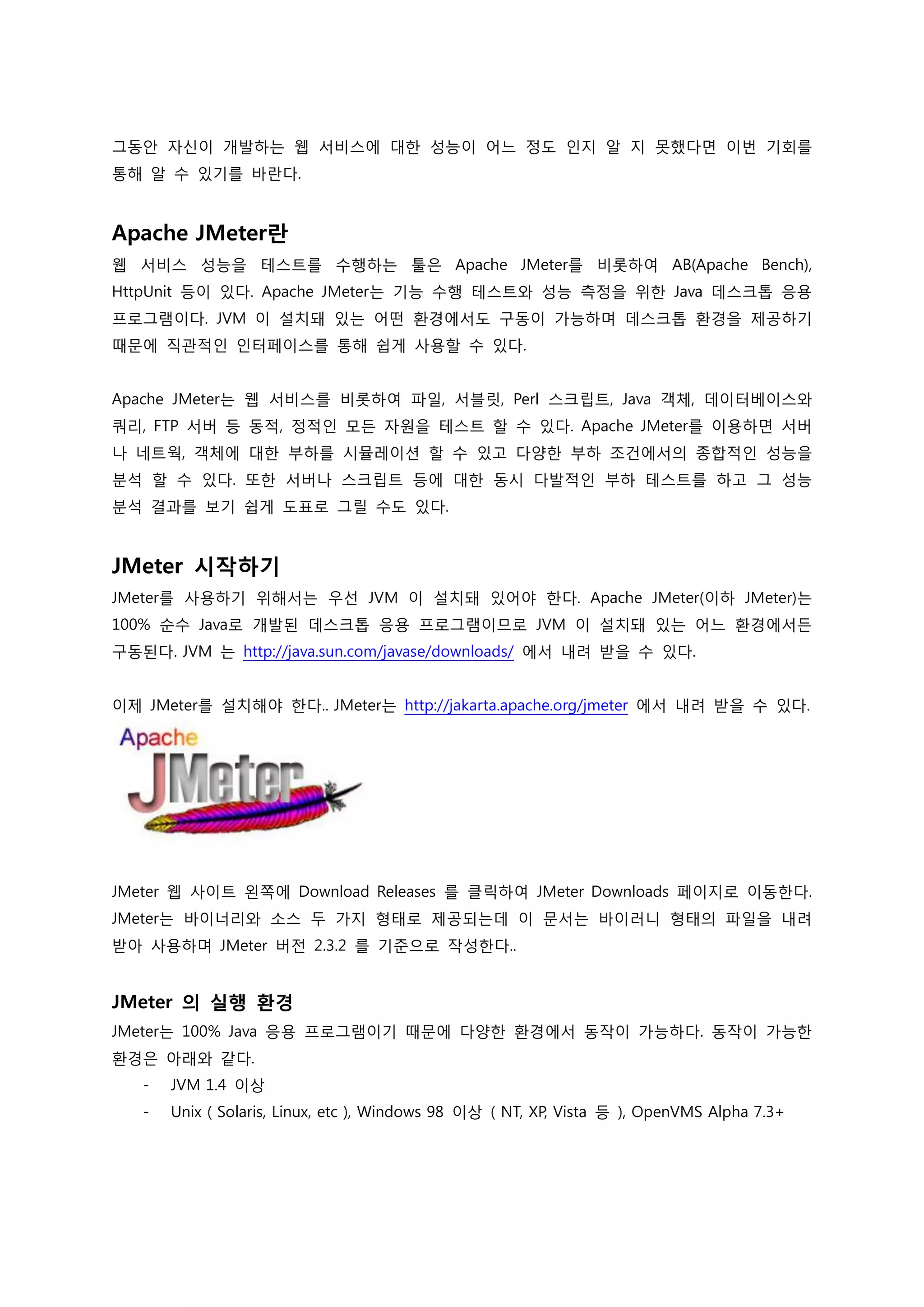 그동안 자신이 개발하는 웹 서비스에 대한 성능이 어느 정도 인지 알 지 못했다면 이번 기회를 통해 알 수 있기를 바란다. 
Apache JMeter란 
웹 서비스 성능을 테스트를 수행하는 툴은 Apache JMeter를 비롯하여 AB(Apache Bench), HttpUnit 등이 있다. Apache JMeter는 기능 수행 테스트와 성능 측정을 위한 Java 데스크톱 응용 프로그램이다. JVM 이 설치돼 있는 어떤 환경에서도 구동이 가능하며 데스크톱 환경을 제공하기 때문에 직관적인 인터페이스를 통해 쉽게 사용할 수 있다. 
Apache JMeter는 웹 서비스를 비롯하여 파일, 서블릿, Perl 스크립트, Java 객체, 데이터베이스와 쿼리, FTP 서버 등 동적, 정적인 모든 자원을 테스트 할 수 있다. Apache JMeter를 이용하면 서버나 네트웍, 객체에 대한 부하를 시뮬레이션 할 수 있고 다양한 부하 조건에서의 종합적인 성능을 분석 할 수 있다. 또한 서버나 스크립트 등에 대한 동시 다발적인 부하 테스트를 하고 그 성능 분석 결과를 보기 쉽게 도표로 그릴 수도 있다. 
JMeter 시작하기 
JMeter를 사용하기 위해서는 우선 JVM 이 설치돼 있어야 한다. Apache JMeter(이하 JMeter)는 100% 순수 Java로 개발된 데스크톱 응용 프로그램이므로 JVM 이 설치돼 있는 어느 환경에서든 구동된다. JVM 는 http://java.sun.com/javase/downloads/ 에서 내려 받을 수 있다. 
이제 JMeter를 설치해야 한다.. JMeter는 http://jakarta.apache.org/jmeter 에서 내려 받을 수 있다. 
JMeter 웹 사이트 왼쪽에 Download Releases 를 클릭하여 JMeter Downloads 페이지로 이동한다. JMeter는 바이너리와 소스 두 가지 형태로 제공되는데 이 문서는 바이러니 형태의 파일을 내려 받아 사용하며 JMeter 버전 2.3.2 를 기준으로 작성한다.. 
JMeter 의 실행 환경 
JMeter는 100% Java 응용 프로그램이기 때문에 다양한 환경에서 동작이 가능하다. 동작이 가능한 환경은 아래와 같다. 
- JVM 1.4 이상 
- Unix ( Solaris, Linux, etc ), Windows 98 이상 ( NT, XP, Vista 등 ), OpenVMS Alpha 7.3+ 
 