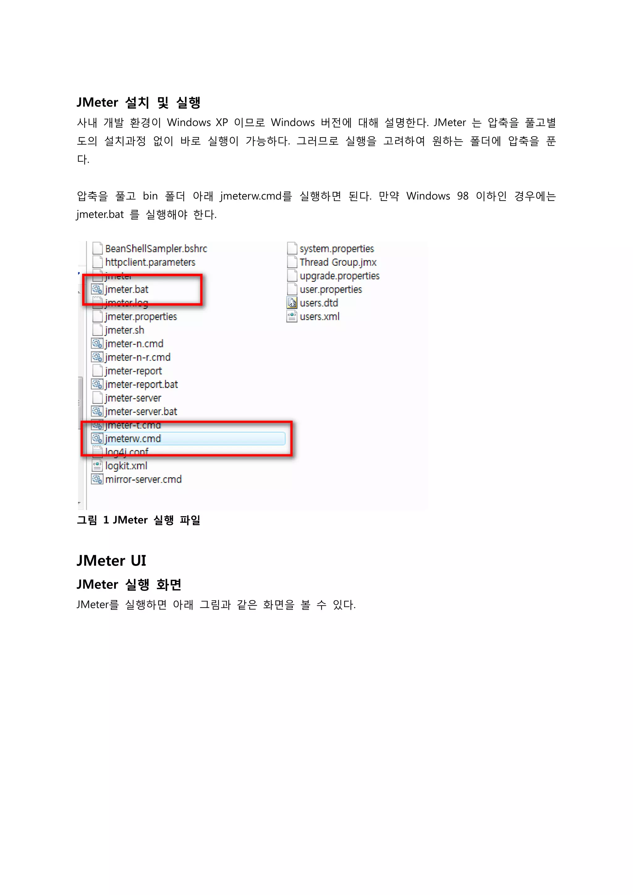 JMeter 설치 및 실행 
사내 개발 환경이 Windows XP 이므로 Windows 버전에 대해 설명한다. JMeter 는 압축을 풀고별도의 설치과정 없이 바로 실행이 가능하다. 그러므로 실행을 고려하여 원하는 폴더에 압축을 푼다. 
압축을 풀고 bin 폴더 아래 jmeterw.cmd를 실행하면 된다. 만약 Windows 98 이하인 경우에는 jmeter.bat 를 실행해야 한다. 
그림 1 JMeter 실행 파일 
JMeter UI 
JMeter 실행 화면 
JMeter를 실행하면 아래 그림과 같은 화면을 볼 수 있다.  