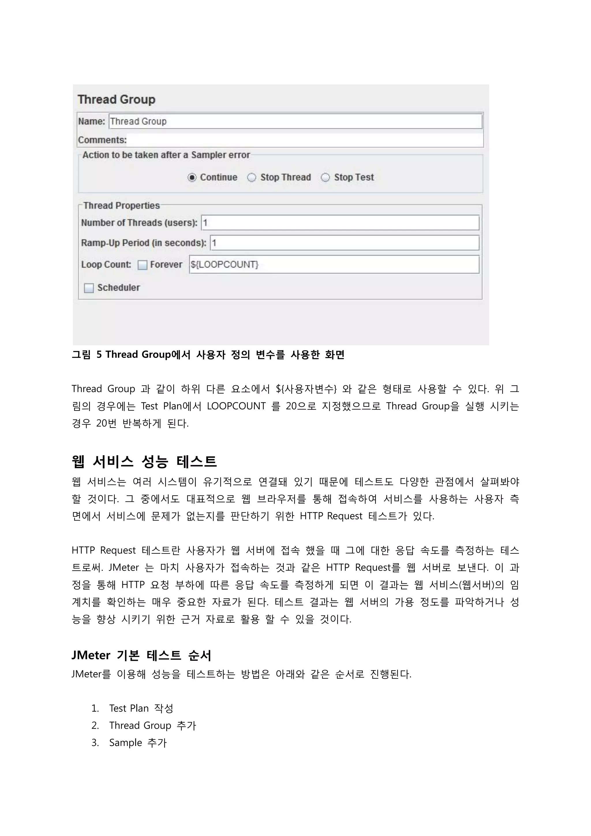그림 5 Thread Group에서 사용자 정의 변수를 사용한 화면 
Thread Group 과 같이 하위 다른 요소에서 ${사용자변수} 와 같은 형태로 사용할 수 있다. 위 그림의 경우에는 Test Plan에서 LOOPCOUNT 를 20으로 지정했으므로 Thread Group을 실행 시키는 경우 20번 반복하게 된다. 
웹 서비스 성능 테스트 
웹 서비스는 여러 시스템이 유기적으로 연결돼 있기 때문에 테스트도 다양한 관점에서 살펴봐야 할 것이다. 그 중에서도 대표적으로 웹 브라우저를 통해 접속하여 서비스를 사용하는 사용자 측면에서 서비스에 문제가 없는지를 판단하기 위한 HTTP Request 테스트가 있다. 
HTTP Request 테스트란 사용자가 웹 서버에 접속 했을 때 그에 대한 응답 속도를 측정하는 테스트로써. JMeter 는 마치 사용자가 접속하는 것과 같은 HTTP Request를 웹 서버로 보낸다. 이 과정을 통해 HTTP 요청 부하에 따른 응답 속도를 측정하게 되면 이 결과는 웹 서비스(웹서버)의 임계치를 확인하는 매우 중요한 자료가 된다. 테스트 결과는 웹 서버의 가용 정도를 파악하거나 성능을 향상 시키기 위한 근거 자료로 활용 할 수 있을 것이다. 
JMeter 기본 테스트 순서 
JMeter를 이용해 성능을 테스트하는 방법은 아래와 같은 순서로 진행된다. 
1. Test Plan 작성 
2. Thread Group 추가 
3. Sample 추가  
