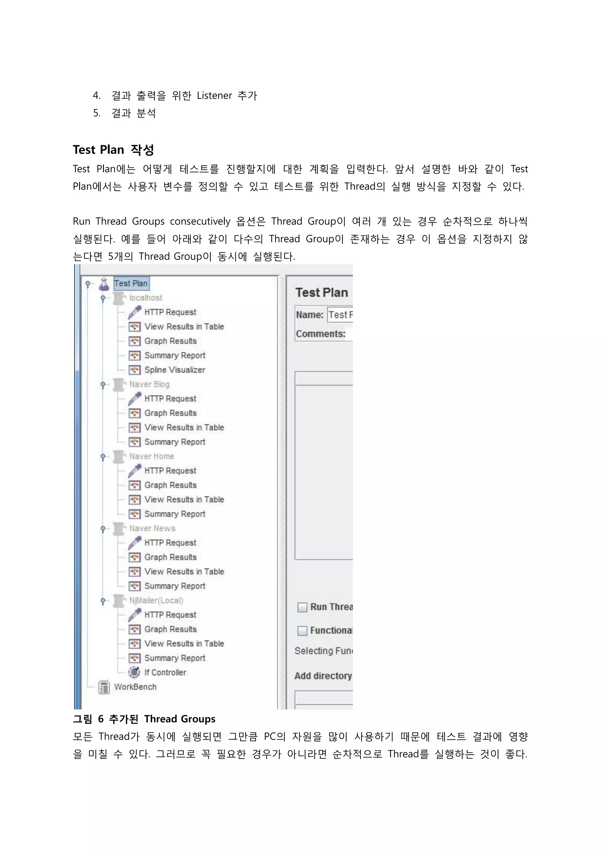 4. 결과 출력을 위한 Listener 추가 
5. 결과 분석 
Test Plan 작성 
Test Plan에는 어떻게 테스트를 진행할지에 대한 계획을 입력한다. 앞서 설명한 바와 같이 Test Plan에서는 사용자 변수를 정의할 수 있고 테스트를 위한 Thread의 실행 방식을 지정할 수 있다. 
Run Thread Groups consecutively 옵션은 Thread Group이 여러 개 있는 경우 순차적으로 하나씩 실행된다. 예를 들어 아래와 같이 다수의 Thread Group이 존재하는 경우 이 옵션을 지정하지 않는다면 5개의 Thread Group이 동시에 실행된다. 
그림 6 추가된 Thread Groups 
모든 Thread가 동시에 실행되면 그만큼 PC의 자원을 많이 사용하기 때문에 테스트 결과에 영향을 미칠 수 있다. 그러므로 꼭 필요한 경우가 아니라면 순차적으로 Thread를 실행하는 것이 좋다.  