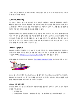 그동안 자신이 개발하는 웹 서비스에 대한 성능이 어느 정도 인지 알 지 못했다면 이번 기회를 통해 알 수 있기를 바란다. 
Apache JMeter란 
웹 서비스 성능을 테스트를 수행하는 툴은 Apache JMeter를 비롯하여 AB(Apache Bench), HttpUnit 등이 있다. Apache JMeter는 기능 수행 테스트와 성능 측정을 위한 Java 데스크톱 응용 프로그램이다. JVM 이 설치돼 있는 어떤 환경에서도 구동이 가능하며 데스크톱 환경을 제공하기 때문에 직관적인 인터페이스를 통해 쉽게 사용할 수 있다. 
Apache JMeter는 웹 서비스를 비롯하여 파일, 서블릿, Perl 스크립트, Java 객체, 데이터베이스와 쿼리, FTP 서버 등 동적, 정적인 모든 자원을 테스트 할 수 있다. Apache JMeter를 이용하면 서버나 네트웍, 객체에 대한 부하를 시뮬레이션 할 수 있고 다양한 부하 조건에서의 종합적인 성능을 분석 할 수 있다. 또한 서버나 스크립트 등에 대한 동시 다발적인 부하 테스트를 하고 그 성능 분석 결과를 보기 쉽게 도표로 그릴 수도 있다. 
JMeter 시작하기 
JMeter를 사용하기 위해서는 우선 JVM 이 설치돼 있어야 한다. Apache JMeter(이하 JMeter)는 100% 순수 Java로 개발된 데스크톱 응용 프로그램이므로 JVM 이 설치돼 있는 어느 환경에서든 구동된다. JVM 는 http://java.sun.com/javase/downloads/ 에서 내려 받을 수 있다. 
이제 JMeter를 설치해야 한다.. JMeter는 http://jakarta.apache.org/jmeter 에서 내려 받을 수 있다. 
JMeter 웹 사이트 왼쪽에 Download Releases 를 클릭하여 JMeter Downloads 페이지로 이동한다. JMeter는 바이너리와 소스 두 가지 형태로 제공되는데 이 문서는 바이러니 형태의 파일을 내려 받아 사용하며 JMeter 버전 2.3.2 를 기준으로 작성한다.. 
JMeter 의 실행 환경 
JMeter는 100% Java 응용 프로그램이기 때문에 다양한 환경에서 동작이 가능하다. 동작이 가능한 환경은 아래와 같다. 
- JVM 1.4 이상 
- Unix ( Solaris, Linux, etc ), Windows 98 이상 ( NT, XP, Vista 등 ), OpenVMS Alpha 7.3+ 
 
