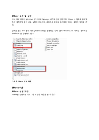 JMeter 설치 및 실행 
사내 개발 환경이 Windows XP 이므로 Windows 버전에 대해 설명한다. JMeter 는 압축을 풀고별도의 설치과정 없이 바로 실행이 가능하다. 그러므로 실행을 고려하여 원하는 폴더에 압축을 푼다. 
압축을 풀고 bin 폴더 아래 jmeterw.cmd를 실행하면 된다. 만약 Windows 98 이하인 경우에는 jmeter.bat 를 실행해야 한다. 
그림 1 JMeter 실행 파일 
JMeter UI 
JMeter 실행 화면 
JMeter를 실행하면 아래 그림과 같은 화면을 볼 수 있다.  