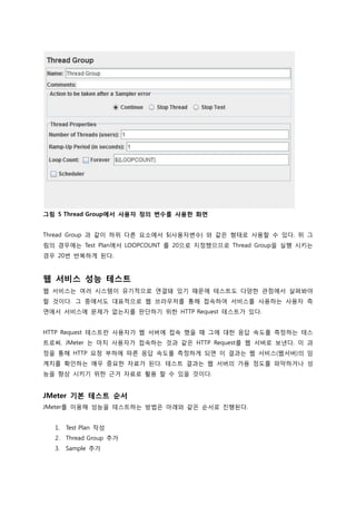 그림 5 Thread Group에서 사용자 정의 변수를 사용한 화면 
Thread Group 과 같이 하위 다른 요소에서 ${사용자변수} 와 같은 형태로 사용할 수 있다. 위 그림의 경우에는 Test Plan에서 LOOPCOUNT 를 20으로 지정했으므로 Thread Group을 실행 시키는 경우 20번 반복하게 된다. 
웹 서비스 성능 테스트 
웹 서비스는 여러 시스템이 유기적으로 연결돼 있기 때문에 테스트도 다양한 관점에서 살펴봐야 할 것이다. 그 중에서도 대표적으로 웹 브라우저를 통해 접속하여 서비스를 사용하는 사용자 측면에서 서비스에 문제가 없는지를 판단하기 위한 HTTP Request 테스트가 있다. 
HTTP Request 테스트란 사용자가 웹 서버에 접속 했을 때 그에 대한 응답 속도를 측정하는 테스트로써. JMeter 는 마치 사용자가 접속하는 것과 같은 HTTP Request를 웹 서버로 보낸다. 이 과정을 통해 HTTP 요청 부하에 따른 응답 속도를 측정하게 되면 이 결과는 웹 서비스(웹서버)의 임계치를 확인하는 매우 중요한 자료가 된다. 테스트 결과는 웹 서버의 가용 정도를 파악하거나 성능을 향상 시키기 위한 근거 자료로 활용 할 수 있을 것이다. 
JMeter 기본 테스트 순서 
JMeter를 이용해 성능을 테스트하는 방법은 아래와 같은 순서로 진행된다. 
1. Test Plan 작성 
2. Thread Group 추가 
3. Sample 추가  