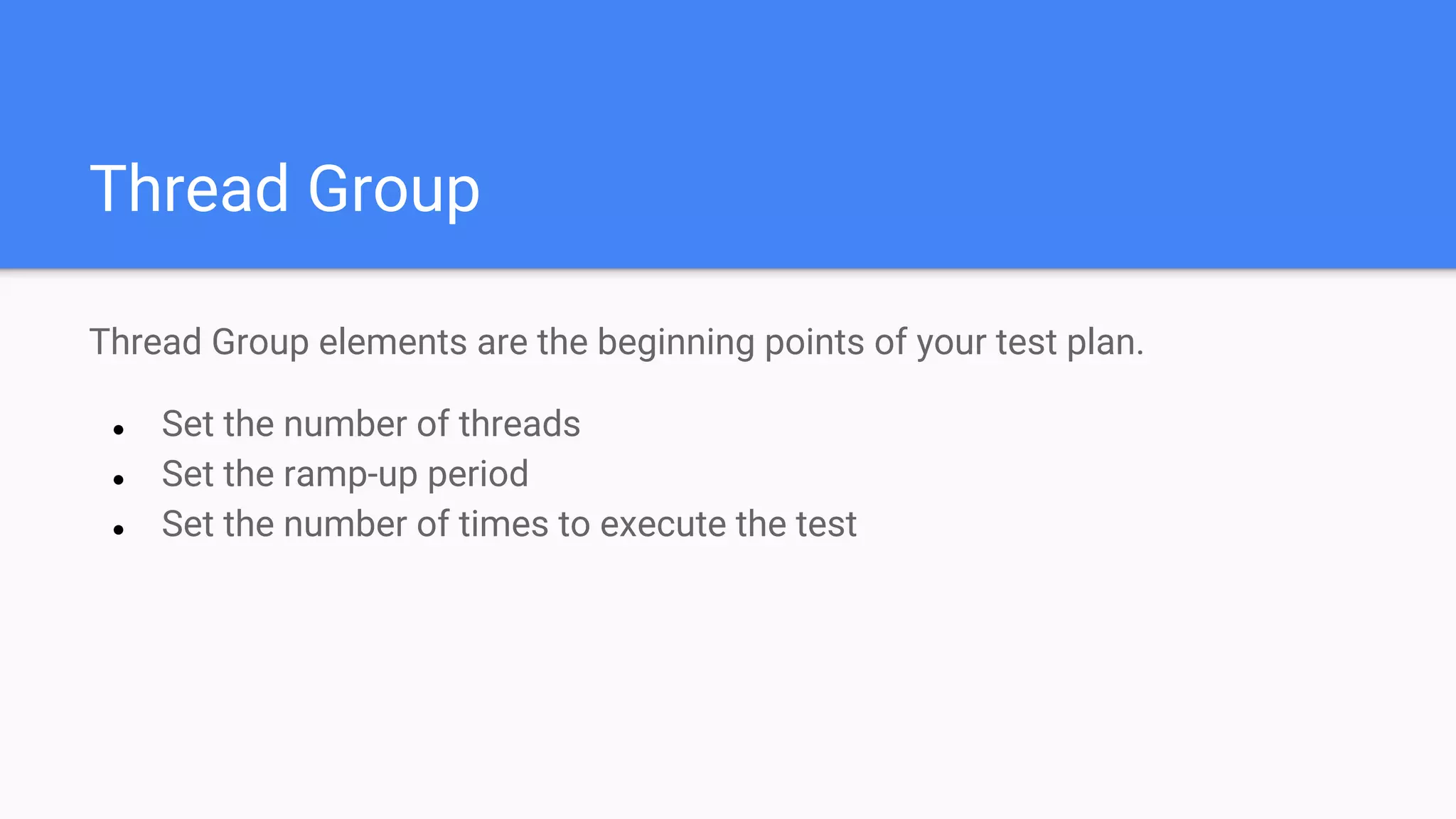 Thread Group
Thread Group elements are the beginning points of your test plan.
● Set the number of threads
● Set the ramp-up period
● Set the number of times to execute the test
 