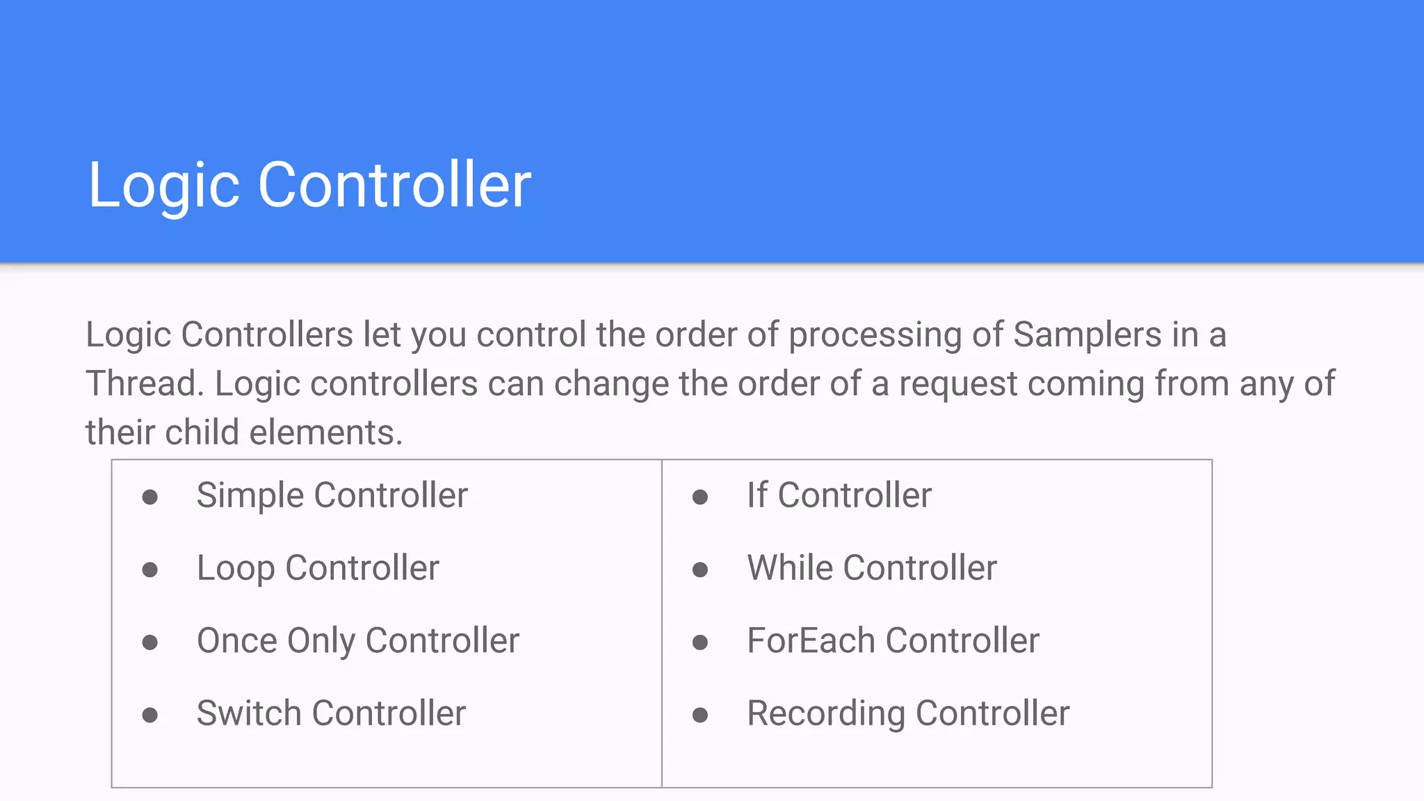Logic Controller
Logic Controllers let you control the order of processing of Samplers in a
Thread. Logic controllers can change the order of a request coming from any of
their child elements.
● Simple Controller
● Loop Controller
● Once Only Controller
● Switch Controller
● If Controller
● While Controller
● ForEach Controller
● Recording Controller
 