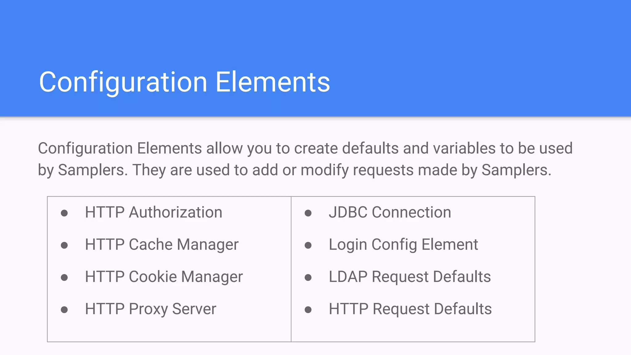Configuration Elements
Configuration Elements allow you to create defaults and variables to be used
by Samplers. They are used to add or modify requests made by Samplers.
● HTTP Authorization
● HTTP Cache Manager
● HTTP Cookie Manager
● HTTP Proxy Server
● JDBC Connection
● Login Config Element
● LDAP Request Defaults
● HTTP Request Defaults
 