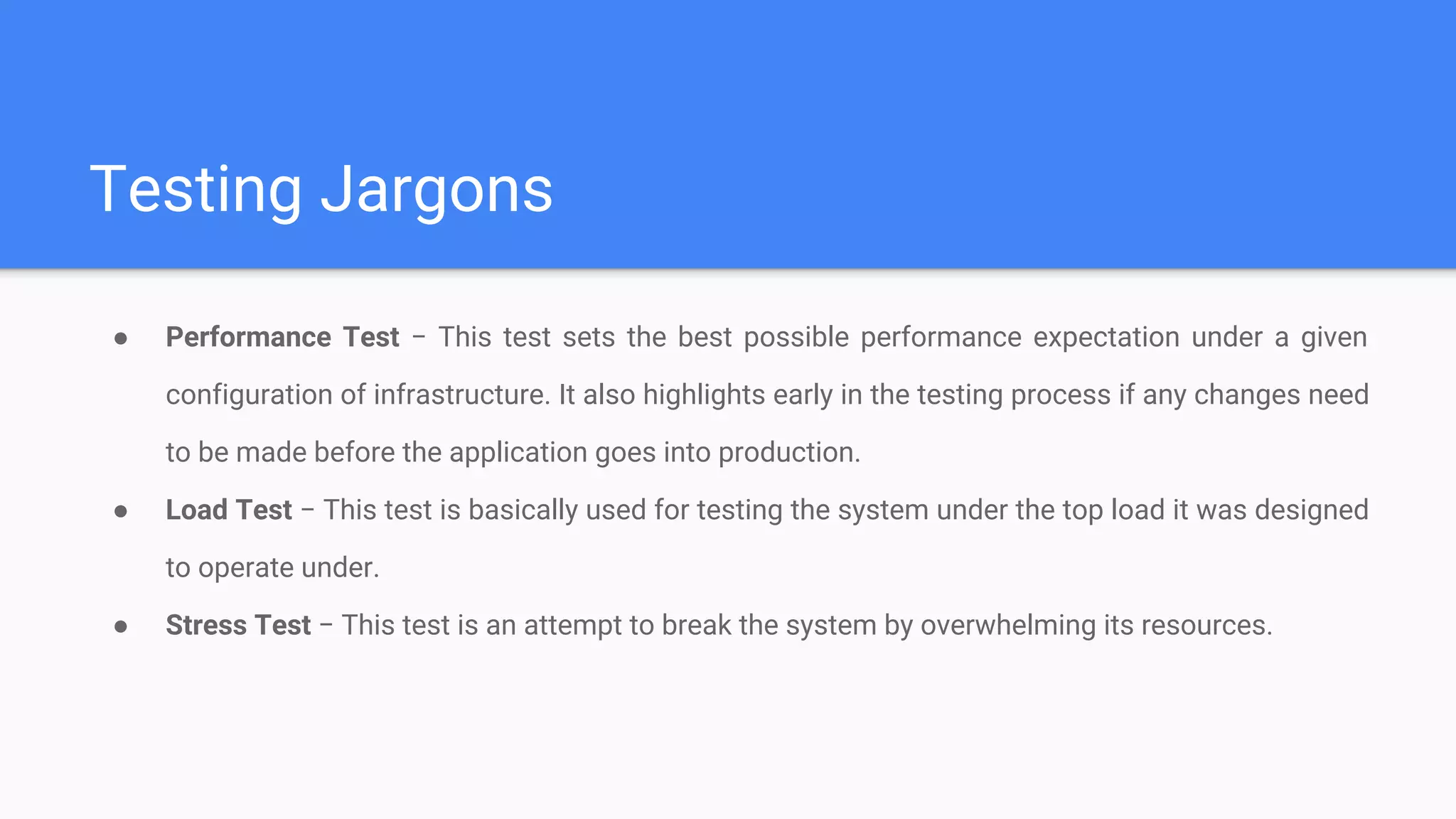 Testing Jargons
● Performance Test − This test sets the best possible performance expectation under a given
configuration of infrastructure. It also highlights early in the testing process if any changes need
to be made before the application goes into production.
● Load Test − This test is basically used for testing the system under the top load it was designed
to operate under.
● Stress Test − This test is an attempt to break the system by overwhelming its resources.
 