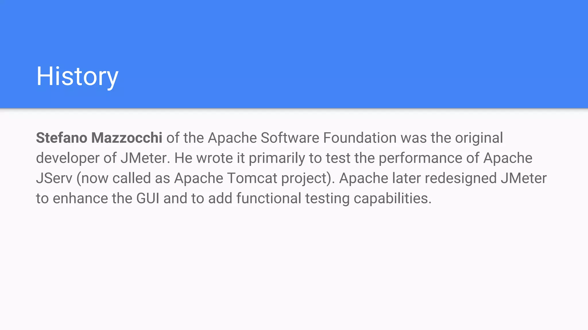 History
Stefano Mazzocchi of the Apache Software Foundation was the original
developer of JMeter. He wrote it primarily to test the performance of Apache
JServ (now called as Apache Tomcat project). Apache later redesigned JMeter
to enhance the GUI and to add functional testing capabilities.
 