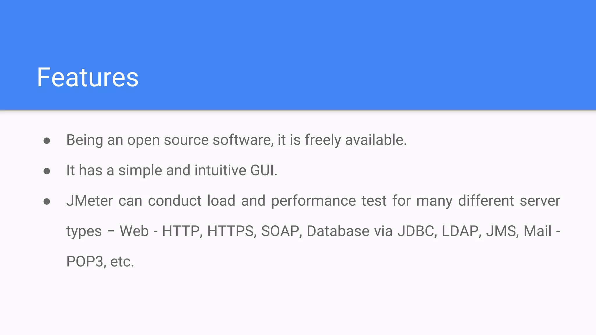 Features
● Being an open source software, it is freely available.
● It has a simple and intuitive GUI.
● JMeter can conduct load and performance test for many different server
types − Web - HTTP, HTTPS, SOAP, Database via JDBC, LDAP, JMS, Mail -
POP3, etc.
 