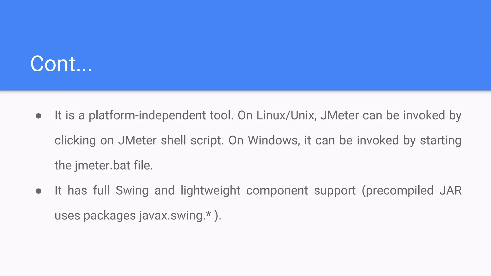 Cont...
● It is a platform-independent tool. On Linux/Unix, JMeter can be invoked by
clicking on JMeter shell script. On Windows, it can be invoked by starting
the jmeter.bat file.
● It has full Swing and lightweight component support (precompiled JAR
uses packages javax.swing.* ).
 