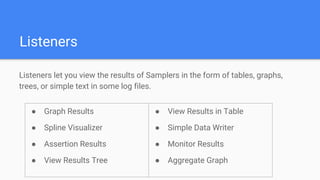 Listeners
Listeners let you view the results of Samplers in the form of tables, graphs,
trees, or simple text in some log files.
● Graph Results
● Spline Visualizer
● Assertion Results
● View Results Tree
● View Results in Table
● Simple Data Writer
● Monitor Results
● Aggregate Graph
 