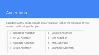 Assertions
Assertions allow you to include some validation test on the response of your
request made using a Sampler.
● Response Assertion
● HTML Assertion
● Compare Assertion
● XPath Assertion
● Duration Assertion
● Size Assertion
● XML Assertion
● BeanShell Assertion
 