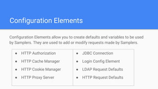 Configuration Elements
Configuration Elements allow you to create defaults and variables to be used
by Samplers. They are used to add or modify requests made by Samplers.
● HTTP Authorization
● HTTP Cache Manager
● HTTP Cookie Manager
● HTTP Proxy Server
● JDBC Connection
● Login Config Element
● LDAP Request Defaults
● HTTP Request Defaults
 