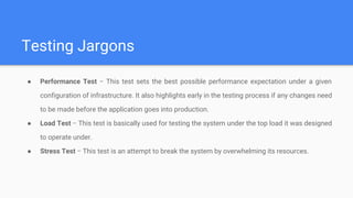 Testing Jargons
● Performance Test − This test sets the best possible performance expectation under a given
configuration of infrastructure. It also highlights early in the testing process if any changes need
to be made before the application goes into production.
● Load Test − This test is basically used for testing the system under the top load it was designed
to operate under.
● Stress Test − This test is an attempt to break the system by overwhelming its resources.
 