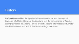 History
Stefano Mazzocchi of the Apache Software Foundation was the original
developer of JMeter. He wrote it primarily to test the performance of Apache
JServ (now called as Apache Tomcat project). Apache later redesigned JMeter
to enhance the GUI and to add functional testing capabilities.
 