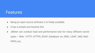Features
● Being an open source software, it is freely available.
● It has a simple and intuitive GUI.
● JMeter can conduct load and performance test for many different server
types − Web - HTTP, HTTPS, SOAP, Database via JDBC, LDAP, JMS, Mail -
POP3, etc.
 
