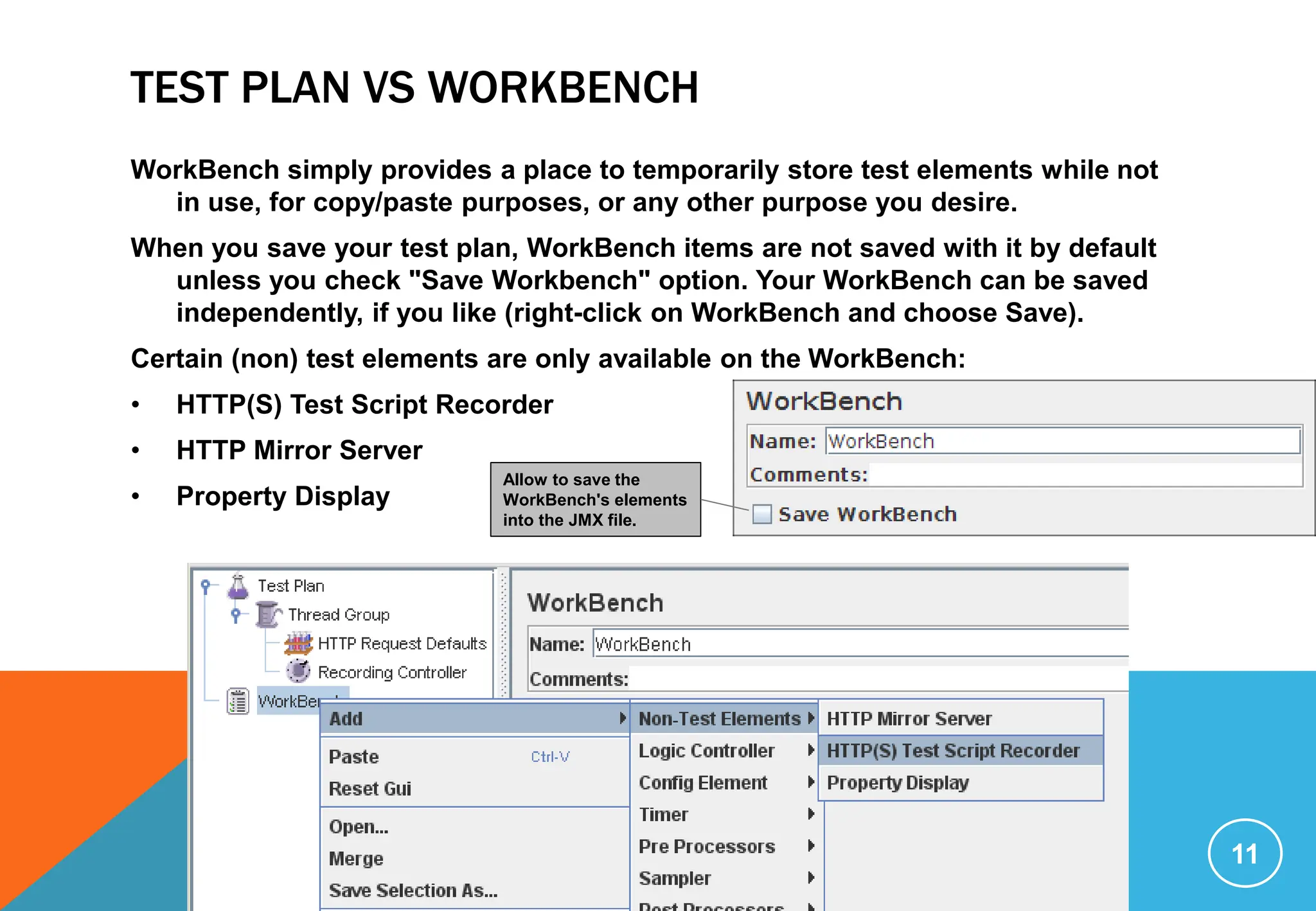 TEST PLAN VS WORKBENCH
WorkBench simply provides a place to temporarily store test elements while not
in use, for copy/paste purposes, or any other purpose you desire.
When you save your test plan, WorkBench items are not saved with it by default
unless you check "Save Workbench" option. Your WorkBench can be saved
independently, if you like (right-click on WorkBench and choose Save).
Certain (non) test elements are only available on the WorkBench:
• HTTP(S) Test Script Recorder
• HTTP Mirror Server
• Property Display
11
Allow to save the
WorkBench's elements
into the JMX file.
 