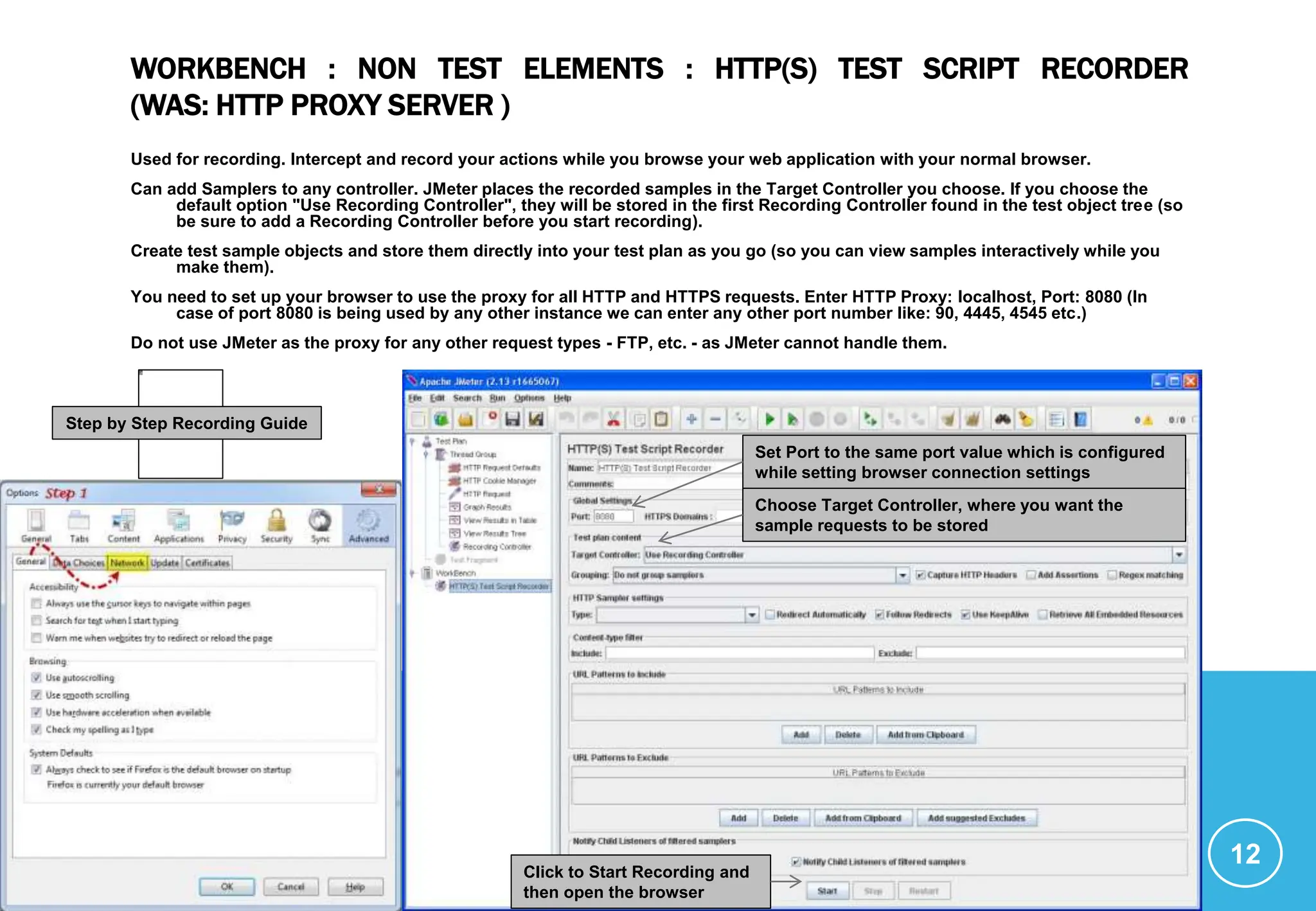 WORKBENCH : NON TEST ELEMENTS : HTTP(S) TEST SCRIPT RECORDER
(WAS: HTTP PROXY SERVER )
Used for recording. Intercept and record your actions while you browse your web application with your normal browser.
Can add Samplers to any controller. JMeter places the recorded samples in the Target Controller you choose. If you choose the
default option "Use Recording Controller", they will be stored in the first Recording Controller found in the test object tree (so
be sure to add a Recording Controller before you start recording).
Create test sample objects and store them directly into your test plan as you go (so you can view samples interactively while you
make them).
You need to set up your browser to use the proxy for all HTTP and HTTPS requests. Enter HTTP Proxy: localhost, Port: 8080 (In
case of port 8080 is being used by any other instance we can enter any other port number like: 90, 4445, 4545 etc.)
Do not use JMeter as the proxy for any other request types - FTP, etc. - as JMeter cannot handle them.
12
Set Port to the same port value which is configured
while setting browser connection settings
Choose Target Controller, where you want the
sample requests to be stored
Click to Start Recording and
then open the browser
Step by Step Recording Guide
 