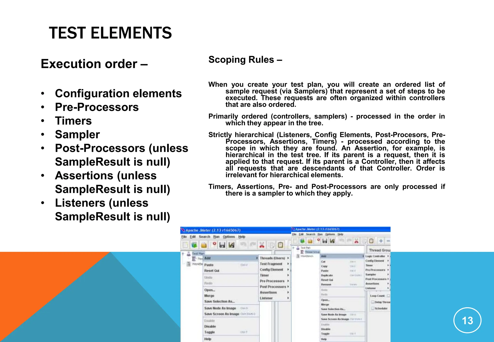 TEST ELEMENTS
13
Execution order –
• Configuration elements
• Pre-Processors
• Timers
• Sampler
• Post-Processors (unless
SampleResult is null)
• Assertions (unless
SampleResult is null)
• Listeners (unless
SampleResult is null)
Scoping Rules –
When you create your test plan, you will create an ordered list of
sample request (via Samplers) that represent a set of steps to be
executed. These requests are often organized within controllers
that are also ordered.
Primarily ordered (controllers, samplers) - processed in the order in
which they appear in the tree.
Strictly hierarchical (Listeners, Config Elements, Post-Procesors, Pre-
Processors, Assertions, Timers) - processed according to the
scope in which they are found. An Assertion, for example, is
hierarchical in the test tree. If its parent is a request, then it is
applied to that request. If its parent is a Controller, then it affects
all requests that are descendants of that Controller. Order is
irrelevant for hierarchical elements.
Timers, Assertions, Pre- and Post-Processors are only processed if
there is a sampler to which they apply.
 