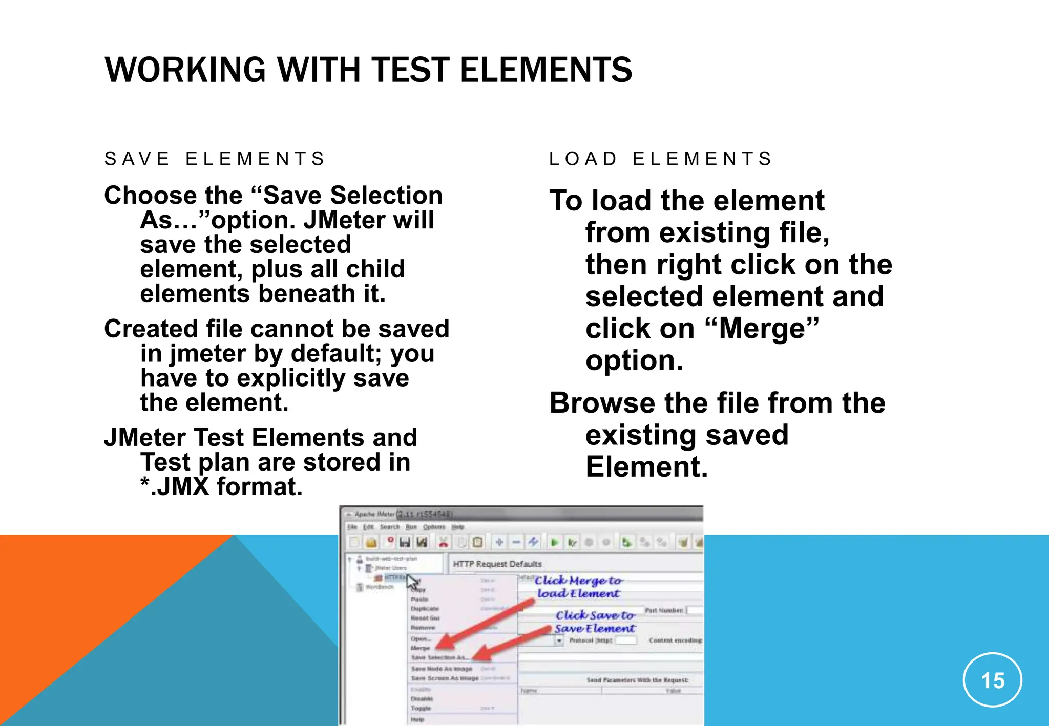 WORKING WITH TEST ELEMENTS
S A V E E L E M E N T S
Choose the “Save Selection
As…”option. JMeter will
save the selected
element, plus all child
elements beneath it.
Created file cannot be saved
in jmeter by default; you
have to explicitly save
the element.
JMeter Test Elements and
Test plan are stored in
*.JMX format.
L O A D E L E M E N T S
To load the element
from existing file,
then right click on the
selected element and
click on “Merge”
option.
Browse the file from the
existing saved
Element.
15
 