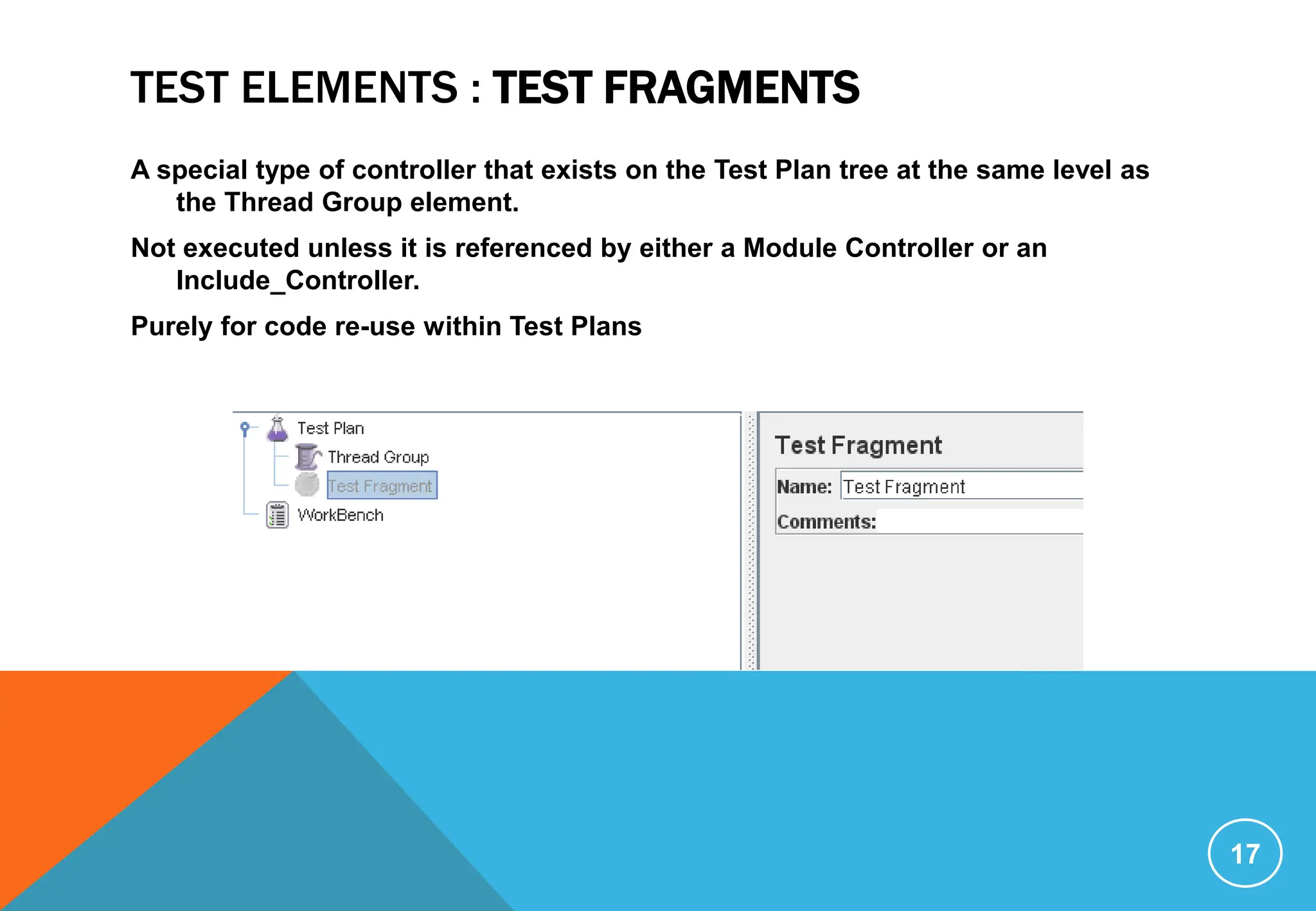 TEST ELEMENTS : TEST FRAGMENTS
A special type of controller that exists on the Test Plan tree at the same level as
the Thread Group element.
Not executed unless it is referenced by either a Module Controller or an
Include_Controller.
Purely for code re-use within Test Plans
17
 