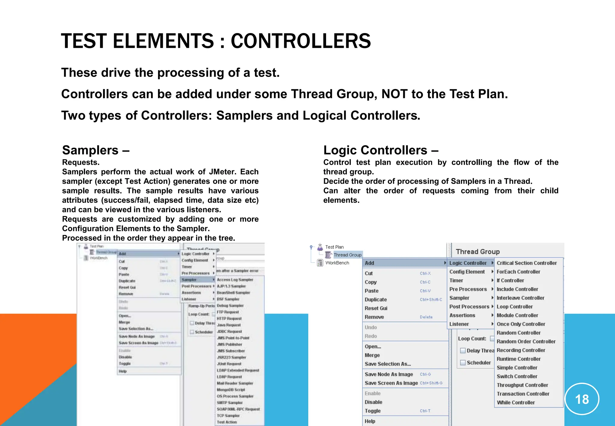 TEST ELEMENTS : CONTROLLERS
These drive the processing of a test.
Controllers can be added under some Thread Group, NOT to the Test Plan.
Two types of Controllers: Samplers and Logical Controllers.
18
Samplers –
Requests.
Samplers perform the actual work of JMeter. Each
sampler (except Test Action) generates one or more
sample results. The sample results have various
attributes (success/fail, elapsed time, data size etc)
and can be viewed in the various listeners.
Requests are customized by adding one or more
Configuration Elements to the Sampler.
Processed in the order they appear in the tree.
Logic Controllers –
Control test plan execution by controlling the flow of the
thread group.
Decide the order of processing of Samplers in a Thread.
Can alter the order of requests coming from their child
elements.
 