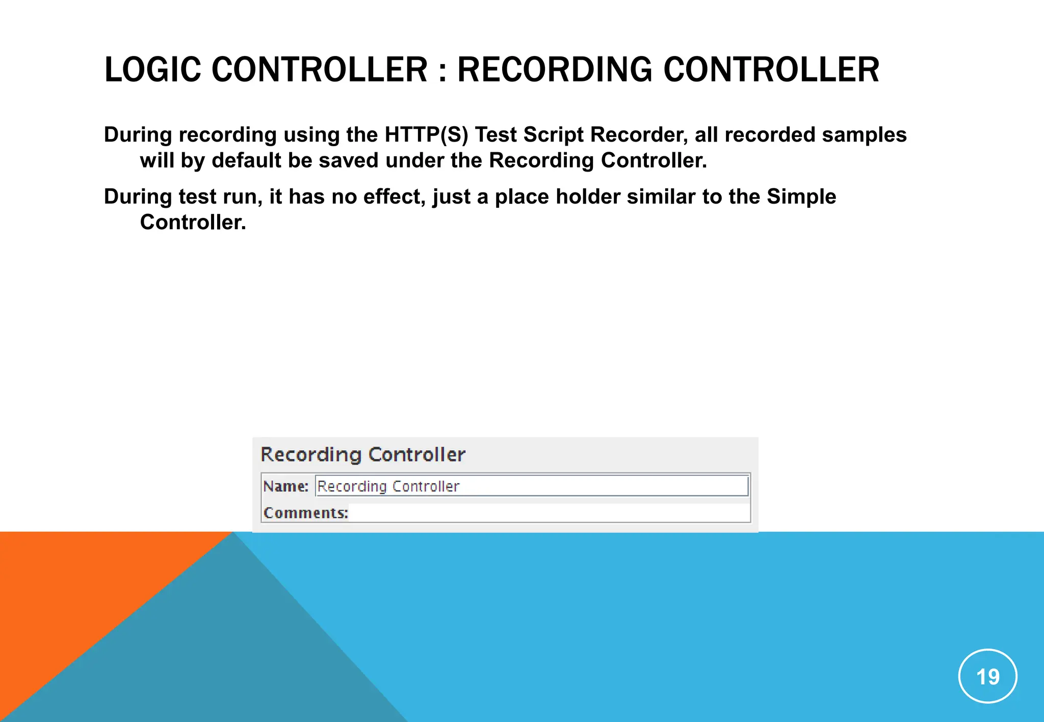 LOGIC CONTROLLER : RECORDING CONTROLLER
During recording using the HTTP(S) Test Script Recorder, all recorded samples
will by default be saved under the Recording Controller.
During test run, it has no effect, just a place holder similar to the Simple
Controller.
19
 