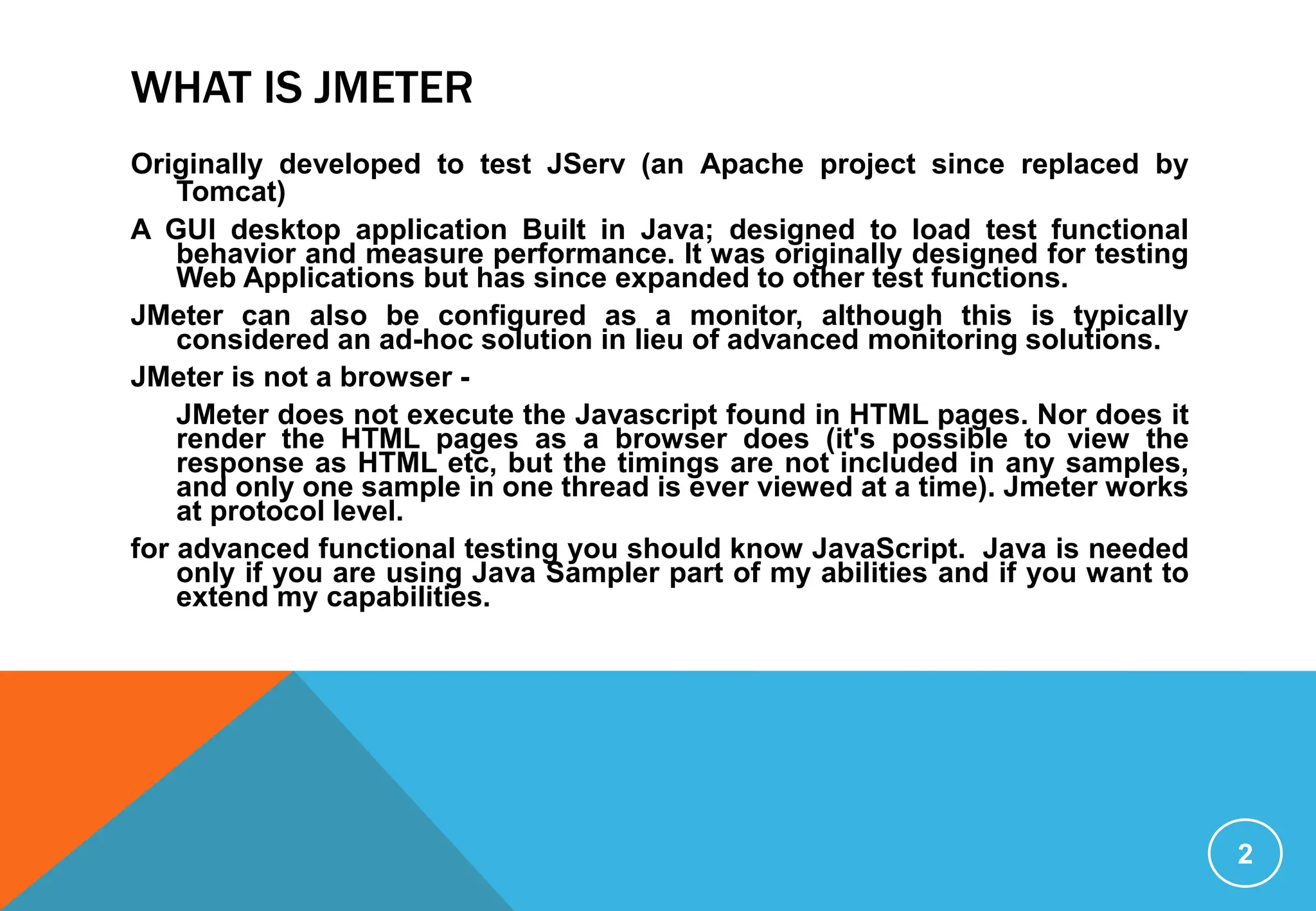 WHAT IS JMETER
Originally developed to test JServ (an Apache project since replaced by
Tomcat)
A GUI desktop application Built in Java; designed to load test functional
behavior and measure performance. It was originally designed for testing
Web Applications but has since expanded to other test functions.
JMeter can also be configured as a monitor, although this is typically
considered an ad-hoc solution in lieu of advanced monitoring solutions.
JMeter is not a browser -
JMeter does not execute the Javascript found in HTML pages. Nor does it
render the HTML pages as a browser does (it's possible to view the
response as HTML etc, but the timings are not included in any samples,
and only one sample in one thread is ever viewed at a time). Jmeter works
at protocol level.
for advanced functional testing you should know JavaScript. Java is needed
only if you are using Java Sampler part of my abilities and if you want to
extend my capabilities.
2
 
