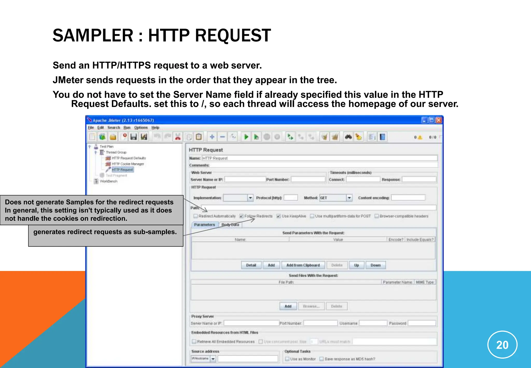 SAMPLER : HTTP REQUEST
Send an HTTP/HTTPS request to a web server.
JMeter sends requests in the order that they appear in the tree.
You do not have to set the Server Name field if already specified this value in the HTTP
Request Defaults. set this to /, so each thread will access the homepage of our server.
20
Does not generate Samples for the redirect requests
In general, this setting isn't typically used as it does
not handle the cookies on redirection.
generates redirect requests as sub-samples.
 